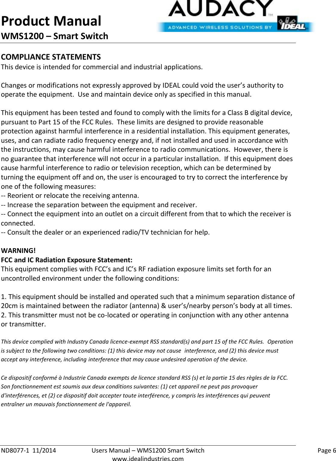 Product Manual WMS1200 – Smart Switch  ND8077-1  11/2014  Users Manual – WMS1200 Smart Switch    Page 6  www.idealindustries.com COMPLIANCE STATEMENTS This device is intended for commercial and industrial applications.  Changes or modifications not expressly approved by IDEAL could void the user’s authority to operate the equipment.  Use and maintain device only as specified in this manual.    This equipment has been tested and found to comply with the limits for a Class B digital device, pursuant to Part 15 of the FCC Rules.  These limits are designed to provide reasonable protection against harmful interference in a residential installation. This equipment generates, uses, and can radiate radio frequency energy and, if not installed and used in accordance with the instructions, may cause harmful interference to radio communications.  However, there is no guarantee that interference will not occur in a particular installation.  If this equipment does cause harmful interference to radio or television reception, which can be determined by turning the equipment off and on, the user is encouraged to try to correct the interference by one of the following measures: -- Reorient or relocate the receiving antenna. -- Increase the separation between the equipment and receiver. -- Connect the equipment into an outlet on a circuit different from that to which the receiver is connected. -- Consult the dealer or an experienced radio/TV technician for help.  WARNING! FCC and IC Radiation Exposure Statement: This equipment complies with FCC’s and IC’s RF radiation exposure limits set forth for an uncontrolled environment under the following conditions:                  1. This equipment should be installed and operated such that a minimum separation distance of 20cm is maintained between the radiator (antenna) &amp; user’s/nearby person’s body at all times. 2. This transmitter must not be co-located or operating in conjunction with any other antenna or transmitter.  This device complied with Industry Canada licence-exempt RSS standard(s) and part 15 of the FCC Rules.  Operation is subject to the following two conditions: (1) this device may not cause  interference, and (2) this device must accept any interference, including interference that may cause undesired operation of the device.     Ce dispositif conformé à Industrie Canada exempts de licence standard RSS (s) et la partie 15 des règles de la FCC. Son fonctionnement est soumis aux deux conditions suivantes: (1) cet appareil ne peut pas provoquer d&apos;interférences, et (2) ce dispositif doit accepter toute interférence, y compris les interférences qui peuvent entraîner un mauvais fonctionnement de l&apos;appareil.   