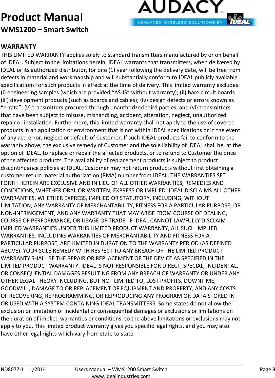 Product Manual WMS1200 – Smart Switch  ND8077-1  11/2014  Users Manual – WMS1200 Smart Switch    Page 8  www.idealindustries.com WARRANTY THIS LIMITED WARRANTY applies solely to standard transmitters manufactured by or on behalf of IDEAL. Subject to the limitations herein, IDEAL warrants that transmitters, when delivered by IDEAL or its authorized distributor, for one (1) year following the delivery date, will be free from defects in material and workmanship and will substantially conform to IDEAL publicly available specifications for such products in effect at the time of delivery. This limited warranty excludes: (i) engineering samples (which are provided “AS-IS” without warranty); (ii) bare circuit boards (iii) development products (such as boards and cables); (iv) design defects or errors known as “errata”; (v) transmitters procured through unauthorized third parties; and (vi) transmitters that have been subject to misuse, mishandling, accident, alteration, neglect, unauthorized repair or installation. Furthermore, this limited warranty shall not apply to the use of covered products in an application or environment that is not within IDEAL specifications or in the event of any act, error, neglect or default of Customer. If such IDEAL products fail to conform to the warranty above, the exclusive remedy of Customer and the sole liability of IDEAL shall be, at the option of IDEAL, to replace or repair the affected products, or to refund to Customer the price of the affected products. The availability of replacement products is subject to product discontinuance policies at IDEAL. Customer may not return products without first obtaining a customer return material authorization (RMA) number from IDEAL. THE WARRANTIES SET FORTH HEREIN ARE EXCLUSIVE AND IN LIEU OF ALL OTHER WARRANTIES, REMEDIES AND CONDITIONS, WHETHER ORAL OR WRITTEN, EXPRESS OR IMPLIED. IDEAL DISCLAIMS ALL OTHER WARRANTIES, WHETHER EXPRESS, IMPLIED OR STATUTORY, INCLUDING, WITHOUT LIMITATION, ANY WARRANTY OF MERCHANTABILITY, FITNESS FOR A PARTICULAR PURPOSE, OR NON-INFRINGEMENT, AND ANY WARRANTY THAT MAY ARISE FROM COURSE OF DEALING, COURSE OF PERFORMANCE, OR USAGE OF TRADE. IF IDEAL CANNOT LAWFULLY DISCLAIM IMPLIED WARRANTIES UNDER THIS LIMITED PRODUCT WARRANTY, ALL SUCH IMPLIED WARRANTIES, INCLUDING WARRANTIES OF MERCHANTABILITY AND FITNESS FOR A PARTICULAR PURPOSE, ARE LIMITED IN DURATION TO THE WARRANTY PERIOD (AS DEFINED ABOVE). YOUR SOLE REMEDY WITH RESPECT TO ANY BREACH OF THE LIMITED PRODUCT WARRANTY SHALL BE THE REPAIR OR REPLACEMENT OF THE DEVICE AS SPECIFIED IN THE LIMITED PRODUCT WARRANTY. IDEAL IS NOT RESPONSIBLE FOR DIRECT, SPECIAL, INCIDENTAL, OR CONSEQUENTIAL DAMAGES RESULTING FROM ANY BREACH OF WARRANTY OR UNDER ANY OTHER LEGAL THEORY INCLUDING, BUT NOT LIMITED TO, LOST PROFITS, DOWNTIME, GOODWILL, DAMAGE TO OR REPLACEMENT OF EQUIPMENT AND PROPERTY, AND ANY COSTS OF RECOVERING, REPROGRAMMING, OR REPRODUCING ANY PROGRAM OR DATA STORED IN OR USED WITH A SYSTEM CONTAINING IDEAL TRANSMITTERS. Some states do not allow the exclusion or limitation of incidental or consequential damages or exclusions or limitations on the duration of implied warranties or conditions, so the above limitations or exclusions may not apply to you. This limited product warranty gives you specific legal rights, and you may also have other legal rights which vary from state to state.  