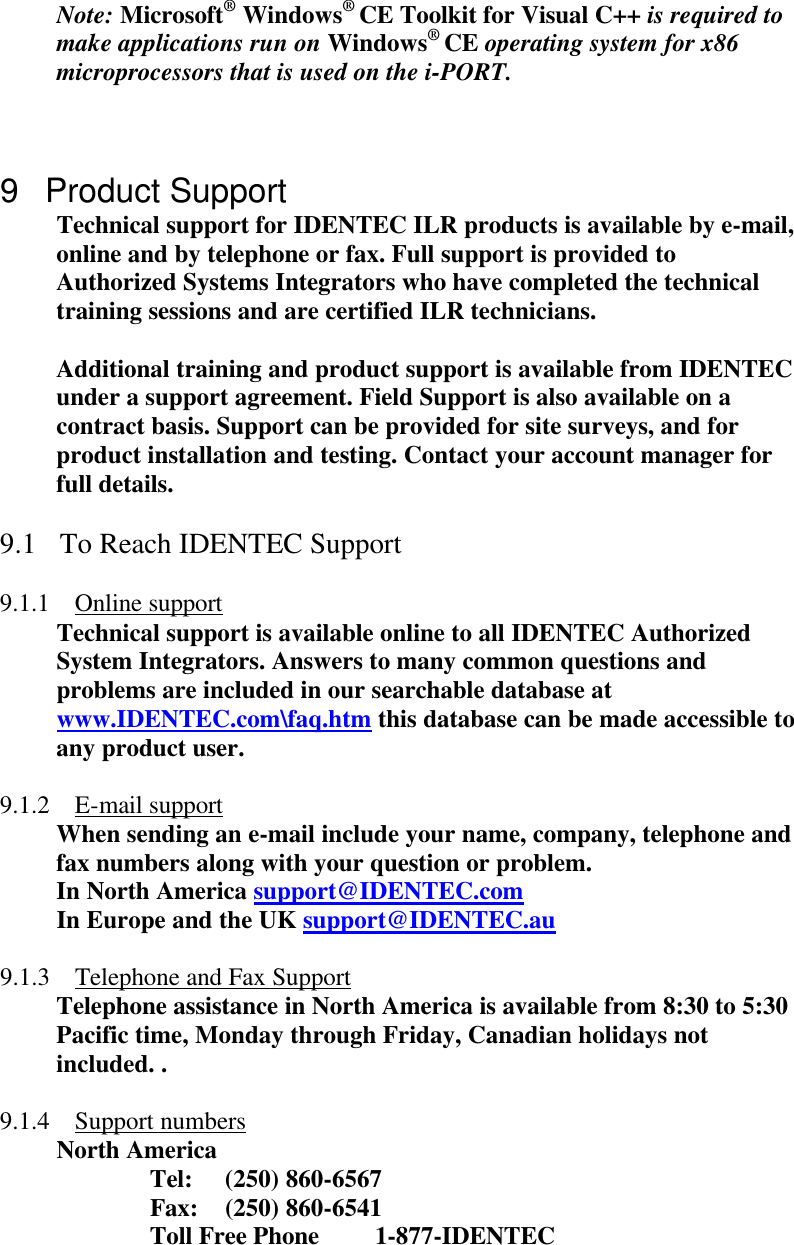 Note: Microsoft® Windows® CE Toolkit for Visual C++ is required to make applications run on Windows® CE operating system for x86 microprocessors that is used on the i-PORT.    9 Product Support Technical support for IDENTEC ILR products is available by e-mail, online and by telephone or fax. Full support is provided to Authorized Systems Integrators who have completed the technical training sessions and are certified ILR technicians.   Additional training and product support is available from IDENTEC under a support agreement. Field Support is also available on a contract basis. Support can be provided for site surveys, and for product installation and testing. Contact your account manager for full details.  9.1 To Reach IDENTEC Support  9.1.1 Online support Technical support is available online to all IDENTEC Authorized System Integrators. Answers to many common questions and problems are included in our searchable database at www.IDENTEC.com\faq.htm this database can be made accessible to any product user.  9.1.2 E-mail support When sending an e-mail include your name, company, telephone and fax numbers along with your question or problem. In North America support@IDENTEC.com In Europe and the UK support@IDENTEC.au  9.1.3 Telephone and Fax Support Telephone assistance in North America is available from 8:30 to 5:30 Pacific time, Monday through Friday, Canadian holidays not included. .  9.1.4 Support numbers North America   Tel: (250) 860-6567   Fax: (250) 860-6541 Toll Free Phone 1-877-IDENTEC     