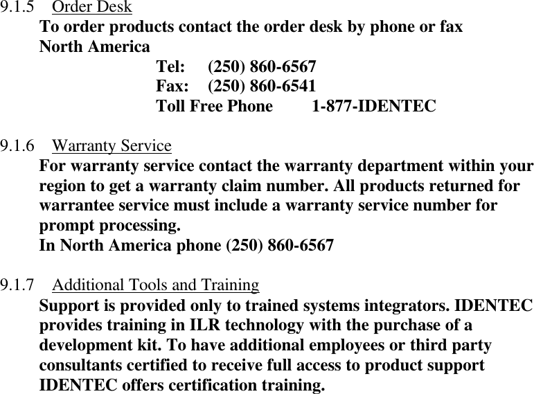  9.1.5 Order Desk To order products contact the order desk by phone or fax North America    Tel: (250) 860-6567    Fax: (250) 860-6541 Toll Free Phone 1-877-IDENTEC  9.1.6 Warranty Service For warranty service contact the warranty department within your region to get a warranty claim number. All products returned for warrantee service must include a warranty service number for prompt processing. In North America phone (250) 860-6567  9.1.7 Additional Tools and Training Support is provided only to trained systems integrators. IDENTEC provides training in ILR technology with the purchase of a development kit. To have additional employees or third party consultants certified to receive full access to product support IDENTEC offers certification training.  