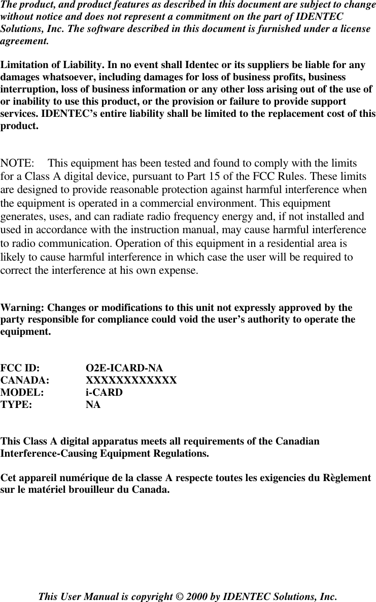  The product, and product features as described in this document are subject to change without notice and does not represent a commitment on the part of IDENTEC Solutions, Inc. The software described in this document is furnished under a license agreement.  Limitation of Liability. In no event shall Identec or its suppliers be liable for any damages whatsoever, including damages for loss of business profits, business interruption, loss of business information or any other loss arising out of the use of or inability to use this product, or the provision or failure to provide support services. IDENTEC’s entire liability shall be limited to the replacement cost of this product.   NOTE: This equipment has been tested and found to comply with the limits for a Class A digital device, pursuant to Part 15 of the FCC Rules. These limits are designed to provide reasonable protection against harmful interference when the equipment is operated in a commercial environment. This equipment generates, uses, and can radiate radio frequency energy and, if not installed and used in accordance with the instruction manual, may cause harmful interference to radio communication. Operation of this equipment in a residential area is likely to cause harmful interference in which case the user will be required to correct the interference at his own expense.   Warning: Changes or modifications to this unit not expressly approved by the party responsible for compliance could void the user’s authority to operate the equipment.   FCC ID:  O2E-ICARD-NA CANADA: XXXXXXXXXXXX MODEL:  i-CARD TYPE:  NA   This Class A digital apparatus meets all requirements of the Canadian Interference-Causing Equipment Regulations.  Cet appareil numérique de la classe A respecte toutes les exigencies du Règlement sur le matériel brouilleur du Canada.        This User Manual is copyright © 2000 by IDENTEC Solutions, Inc. 