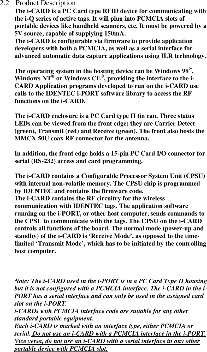 2.2 Product Description The i-CARD is a PC Card type RFID device for communicating with the i-Q series of active tags. It will plug into PCMCIA slots of portable devices like handheld scanners, etc. It must be powered by a 5V source, capable of supplying 150mA. The i-CARD is configurable via firmware to provide application developers with both a PCMCIA, as well as a serial interface for advanced automatic data capture applications using ILR technology.  The operating system in the hosting device can be Windows 98®, Windows NT® or Windows CE®, providing the interface to the i-CARD Application programs developed to run on the i-CARD use calls to the IDENTEC i-PORT software library to access the RF functions on the i-CARD.   The i-CARD enclosure is a PC Card type II tin can. Three status LEDs can be viewed from the front edge; they are Carrier Detect (green), Transmit (red) and Receive (green). The front also hosts the MMCX 50Ù coax RF connector for the antenna.   In addition, the front edge holds a 15-pin PC Card I/O connector for serial (RS-232) access and card programming.   The i-CARD contains a Configurable Processor System Unit (CPSU) with internal non-volatile memory. The CPSU chip is programmed by IDENTEC and contains the firmware code. The i-CARD contains the RF circuitry for the wireless communication with IDENTEC tags. The application software running on the i-PORT, or other host computer, sends commands to the CPSU to communicate with the tags. The CPSU on the i-CARD controls all functions of the board. The normal mode (power-up and standby) of the i-CARD is ‘Receive Mode’, as opposed to the time-limited ‘Transmit Mode’, which has to be initiated by the controlling host computer.    Note: The i-CARD used in the i-PORT is in a PC Card Type II housing but it is not configured with a PCMCIA interface. The i-CARD in the i-PORT has a serial interface and can only be used in the assigned card slot on the i-PORT.  i-CARDs with PCMCIA interface code are suitable for any other standard portable equipment. Each i-CARD is marked with an interface type, either PCMCIA or serial. Do not use an i-CARD with a PCMCIA interface in the i-PORT. Vice versa, do not use an i-CARD with a serial interface in any other portable device with PCMCIA slot. 