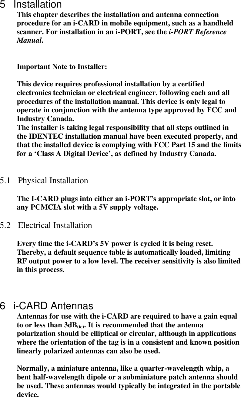  5 Installation This chapter describes the installation and antenna connection procedure for an i-CARD in mobile equipment, such as a handheld scanner. For installation in an i-PORT, see the i-PORT Reference Manual.   Important Note to Installer:  This device requires professional installation by a certified electronics technician or electrical engineer, following each and all procedures of the installation manual. This device is only legal to operate in conjunction with the antenna type approved by FCC and Industry Canada. The installer is taking legal responsibility that all steps outlined in the IDENTEC installation manual have been executed properly, and that the installed device is complying with FCC Part 15 and the limits for a ‘Class A Digital Device’, as defined by Industry Canada.    5.1 Physical Installation  The I-CARD plugs into either an i-PORT’s appropriate slot, or into any PCMCIA slot with a 5V supply voltage.  5.2 Electrical Installation  Every time the i-CARD’s 5V power is cycled it is being reset. Thereby, a default sequence table is automatically loaded, limiting RF output power to a low level. The receiver sensitivity is also limited in this process.     6 i-CARD Antennas Antennas for use with the i-CARD are required to have a gain equal to or less than 3dB(ic). It is recommended that the antenna polarization should be elliptical or circular, although in applications where the orientation of the tag is in a consistent and known position linearly polarized antennas can also be used.  Normally, a miniature antenna, like a quarter-wavelength whip, a bent half-wavelength dipole or a subminiature patch antenna should be used. These antennas would typically be integrated in the portable device. 