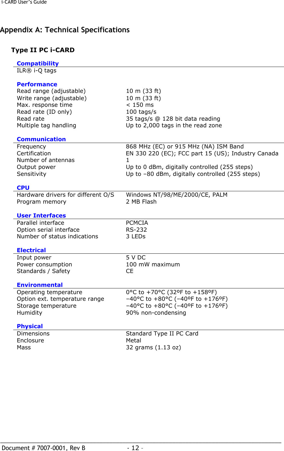  i-CARD User’s Guide   _____________________________________________________________________________________  Document # 7007-0001, Rev B  - 12 –   Appendix A: Technical Specifications  Type II PC i-CARD  Compatibility  ILR® i-Q tags   Performance  Read range (adjustable)   10 m (33 ft) Write range (adjustable)   10 m (33 ft) Max. response time   &lt; 150 ms Read rate (ID only)   100 tags/s Read rate   35 tags/s @ 128 bit data reading Multiple tag handling   Up to 2,000 tags in the read zone Communication  Frequency   868 MHz (EC) or 915 MHz (NA) ISM Band Certification   EN 330 220 (EC); FCC part 15 (US); Industry Canada Number of antennas   1 Output power   Up to 0 dBm, digitally controlled (255 steps) Sensitivity   Up to –80 dBm, digitally controlled (255 steps) CPU  Hardware drivers for different O/S   Windows NT/98/ME/2000/CE, PALM Program memory   2 MB Flash User Interfaces   Parallel interface   PCMCIA Option serial interface   RS-232 Number of status indications   3 LEDs Electrical  Input power   5 V DC Power consumption   100 mW maximum Standards / Safety   CE Environmental  Operating temperature   0°C to +70°C (32ºF to +158ºF) Option ext. temperature range   –40°C to +80°C (–40ºF to +176ºF) Storage temperature   –40°C to +80°C (–40ºF to +176ºF) Humidity   90% non-condensing Physical  Dimensions   Standard Type II PC Card Enclosure  Metal Mass   32 grams (1.13 oz)   