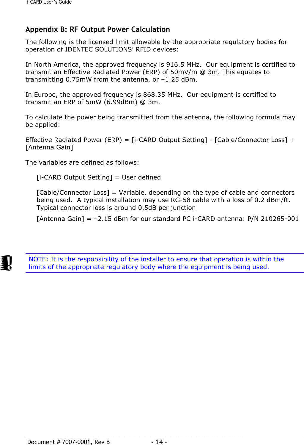  i-CARD User’s Guide   _____________________________________________________________________________________  Document # 7007-0001, Rev B  - 14 –   Appendix B: RF Output Power Calculation The following is the licensed limit allowable by the appropriate regulatory bodies for operation of IDENTEC SOLUTIONS’ RFID devices:  In North America, the approved frequency is 916.5 MHz.  Our equipment is certified to transmit an Effective Radiated Power (ERP) of 50mV/m @ 3m. This equates to transmitting 0.75mW from the antenna, or –1.25 dBm.    In Europe, the approved frequency is 868.35 MHz.  Our equipment is certified to transmit an ERP of 5mW (6.99dBm) @ 3m.  To calculate the power being transmitted from the antenna, the following formula may be applied:  Effective Radiated Power (ERP) = [i-CARD Output Setting] - [Cable/Connector Loss] + [Antenna Gain]  The variables are defined as follows:  [i-CARD Output Setting] = User defined  [Cable/Connector Loss] = Variable, depending on the type of cable and connectors being used.  A typical installation may use RG-58 cable with a loss of 0.2 dBm/ft.  Typical connector loss is around 0.5dB per junction [Antenna Gain] = –2.15 dBm for our standard PC i-CARD antenna: P/N 210265-001      NOTE: It is the responsibility of the installer to ensure that operation is within the limits of the appropriate regulatory body where the equipment is being used.  