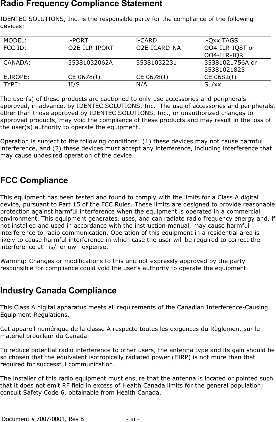 _____________________________________________________________________________________  Document # 7007-0001, Rev B  - iii –   Radio Frequency Compliance Statement  IDENTEC SOLUTIONS, Inc. is the responsible party for the compliance of the following devices:  MODEL: i-PORT  i-CARD  i-Qxx TAGS FCC ID:  O2E-ILR-IPORT  O2E-ICARD-NA  OO4-ILR-IQ8T or OO4-ILR-IQR CANADA:  35381032062A  35381032231  35381021756A or  35381021825 EUROPE:  CE 0678(!)  CE 0678(!)  CE 0682(!) TYPE: II/S  N/A  SL/xx  The user(s) of these products are cautioned to only use accessories and peripherals approved, in advance, by IDENTEC SOLUTIONS, Inc.  The use of accessories and peripherals, other than those approved by IDENTEC SOLUTIONS, Inc., or unauthorized changes to approved products, may void the compliance of these products and may result in the loss of the user(s) authority to operate the equipment.  Operation is subject to the following conditions: (1) these devices may not cause harmful interference, and (2) these devices must accept any interference, including interference that may cause undesired operation of the device.   FCC Compliance  This equipment has been tested and found to comply with the limits for a Class A digital device, pursuant to Part 15 of the FCC Rules. These limits are designed to provide reasonable protection against harmful interference when the equipment is operated in a commercial environment. This equipment generates, uses, and can radiate radio frequency energy and, if not installed and used in accordance with the instruction manual, may cause harmful interference to radio communication. Operation of this equipment in a residential area is likely to cause harmful interference in which case the user will be required to correct the interference at his/her own expense.  Warning: Changes or modifications to this unit not expressly approved by the party responsible for compliance could void the user’s authority to operate the equipment.   Industry Canada Compliance  This Class A digital apparatus meets all requirements of the Canadian Interference-Causing Equipment Regulations.  Cet appareil numérique de la classe A respecte toutes les exigences du Règlement sur le matériel brouilleur du Canada.  To reduce potential radio interference to other users, the antenna type and its gain should be so chosen that the equivalent isotropically radiated power (EIRP) is not more than that required for successful communication.  The installer of this radio equipment must ensure that the antenna is located or pointed such that it does not emit RF field in excess of Health Canada limits for the general population; consult Safety Code 6, obtainable from Health Canada.   