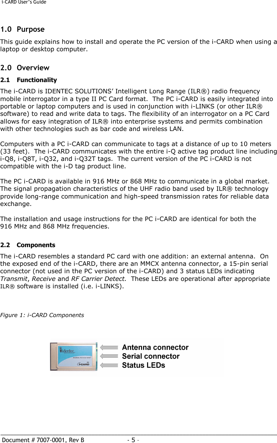  i-CARD User’s Guide   _____________________________________________________________________________________  Document # 7007-0001, Rev B  - 5 –   1.0 Purpose This guide explains how to install and operate the PC version of the i-CARD when using a laptop or desktop computer.    2.0 Overview 2.1 Functionality The i-CARD is IDENTEC SOLUTIONS’ Intelligent Long Range (ILR®) radio frequency mobile interrogator in a type II PC Card format.  The PC i-CARD is easily integrated into portable or laptop computers and is used in conjunction with i-LINKS (or other ILR® software) to read and write data to tags. The flexibility of an interrogator on a PC Card allows for easy integration of ILR® into enterprise systems and permits combination with other technologies such as bar code and wireless LAN.    Computers with a PC i-CARD can communicate to tags at a distance of up to 10 meters (33 feet).  The i-CARD communicates with the entire i-Q active tag product line including i-Q8, i-Q8T, i-Q32, and i-Q32T tags.  The current version of the PC i-CARD is not compatible with the i-D tag product line.  The PC i-CARD is available in 916 MHz or 868 MHz to communicate in a global market.  The signal propagation characteristics of the UHF radio band used by ILR® technology provide long-range communication and high-speed transmission rates for reliable data exchange.    The installation and usage instructions for the PC i-CARD are identical for both the 916 MHz and 868 MHz frequencies.   2.2 Components The i-CARD resembles a standard PC card with one addition: an external antenna.  On the exposed end of the i-CARD, there are an MMCX antenna connector, a 15-pin serial connector (not used in the PC version of the i-CARD) and 3 status LEDs indicating Transmit, Receive and RF Carrier Detect.  These LEDs are operational after appropriate ILR® software is installed (i.e. i-LINKS).     Figure 1: i-CARD Components         