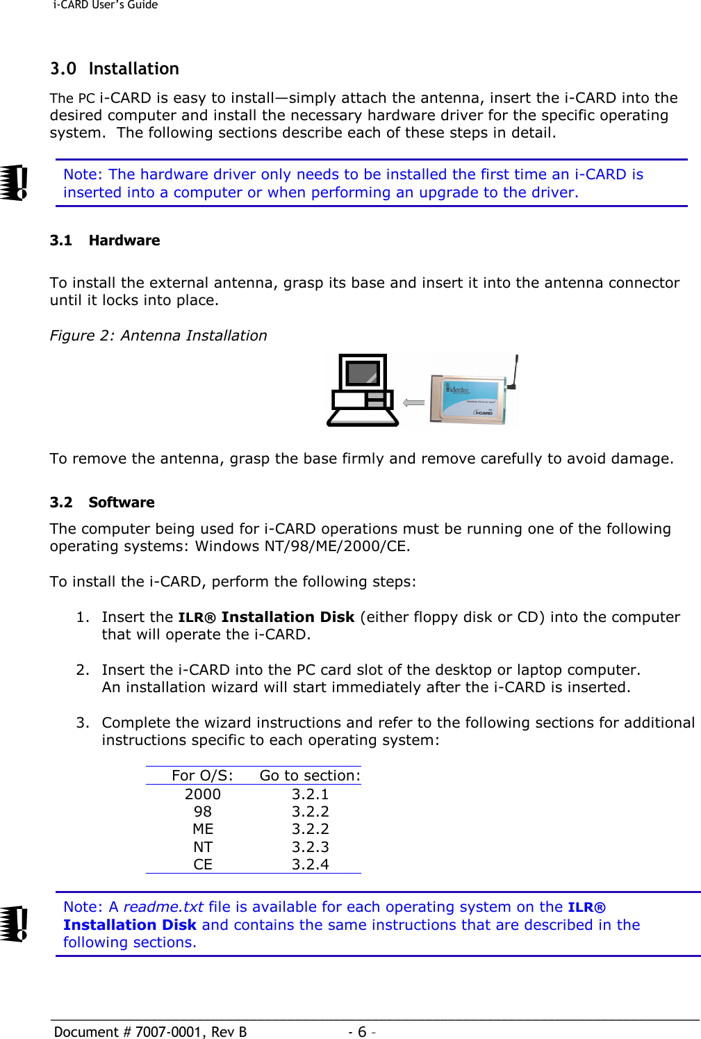  i-CARD User’s Guide   _____________________________________________________________________________________  Document # 7007-0001, Rev B  - 6 –   3.0 Installation The PC i-CARD is easy to install—simply attach the antenna, insert the i-CARD into the desired computer and install the necessary hardware driver for the specific operating system.  The following sections describe each of these steps in detail.     Note: The hardware driver only needs to be installed the first time an i-CARD is inserted into a computer or when performing an upgrade to the driver.  3.1 Hardware  To install the external antenna, grasp its base and insert it into the antenna connector until it locks into place.  Figure 2: Antenna Installation       To remove the antenna, grasp the base firmly and remove carefully to avoid damage.  3.2 Software The computer being used for i-CARD operations must be running one of the following operating systems: Windows NT/98/ME/2000/CE.  To install the i-CARD, perform the following steps:  1. Insert the ILR® Installation Disk (either floppy disk or CD) into the computer that will operate the i-CARD.  2.  Insert the i-CARD into the PC card slot of the desktop or laptop computer. An installation wizard will start immediately after the i-CARD is inserted.  3.  Complete the wizard instructions and refer to the following sections for additional instructions specific to each operating system:    For O/S: Go to section:2000 3.2.1 98 3.2.2 ME 3.2.2 NT 3.2.3 CE 3.2.4   Note: A readme.txt file is available for each operating system on the ILR® Installation Disk and contains the same instructions that are described in the following sections. 