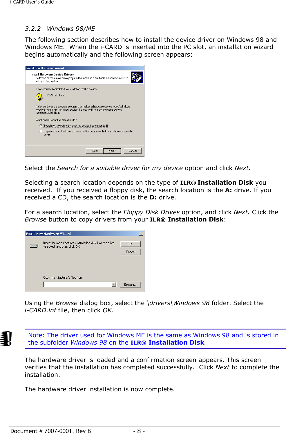  i-CARD User’s Guide   _____________________________________________________________________________________  Document # 7007-0001, Rev B  - 8 –   3.2.2 Windows 98/ME The following section describes how to install the device driver on Windows 98 and Windows ME.  When the i-CARD is inserted into the PC slot, an installation wizard begins automatically and the following screen appears:     Select the Search for a suitable driver for my device option and click Next.  Selecting a search location depends on the type of ILR® Installation Disk you received.  If you received a floppy disk, the search location is the A: drive. If you received a CD, the search location is the D: drive.   For a search location, select the Floppy Disk Drives option, and click Next. Click the Browse button to copy drivers from your ILR® Installation Disk:    Using the Browse dialog box, select the \drivers\Windows 98 folder. Select the i-CARD.inf file, then click OK.    Note: The driver used for Windows ME is the same as Windows 98 and is stored in the subfolder Windows 98 on the ILR® Installation Disk.  The hardware driver is loaded and a confirmation screen appears. This screen verifies that the installation has completed successfully.  Click Next to complete the installation.  The hardware driver installation is now complete.   