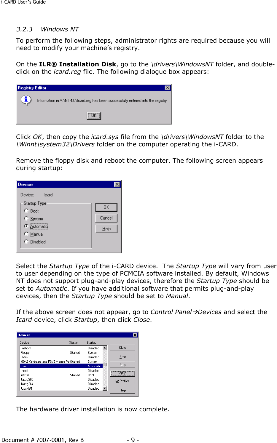  i-CARD User’s Guide   _____________________________________________________________________________________  Document # 7007-0001, Rev B  - 9 –   3.2.3   Windows NT To perform the following steps, administrator rights are required because you will need to modify your machine’s registry. On the ILR® Installation Disk, go to the \drivers\WindowsNT folder, and double-click on the icard.reg file. The following dialogue box appears:  Click OK, then copy the icard.sys file from the \drivers\WindowsNT folder to the \Winnt\system32\Drivers folder on the computer operating the i-CARD.   Remove the floppy disk and reboot the computer. The following screen appears during startup:   Select the Startup Type of the i-CARD device.  The Startup Type will vary from user to user depending on the type of PCMCIA software installed. By default, Windows NT does not support plug-and-play devices, therefore the Startup Type should be set to Automatic. If you have additional software that permits plug-and-play devices, then the Startup Type should be set to Manual. If the above screen does not appear, go to Control PanelàDevices and select the Icard device, click Startup, then click Close.  The hardware driver installation is now complete. 