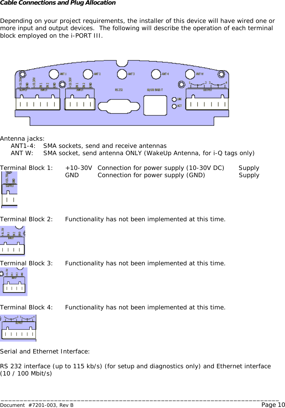 _________________________________________________________________________ Document  #7201-003, Rev B                                                                                                             Page 10  Cable Connections and Plug Allocation  Depending on your project requirements, the installer of this device will have wired one or more input and output devices.  The following will describe the operation of each terminal block employed on the i-PORT III.   Antenna jacks:  ANT1-4: SMA sockets, send and receive antennas  ANT W: SMA socket, send antenna ONLY (WakeUp Antenna, for i-Q tags only)  Terminal Block 1:  +10-30V Connection for power supply (10-30V DC) Supply GND Connection for power supply (GND) Supply      Terminal Block 2: Functionality has not been implemented at this time.      Terminal Block 3: Functionality has not been implemented at this time.      Terminal Block 4: Functionality has not been implemented at this time.      Serial and Ethernet Interface:  RS 232 interface (up to 115 kb/s) (for setup and diagnostics only) and Ethernet interface (10 / 100 Mbit/s) 