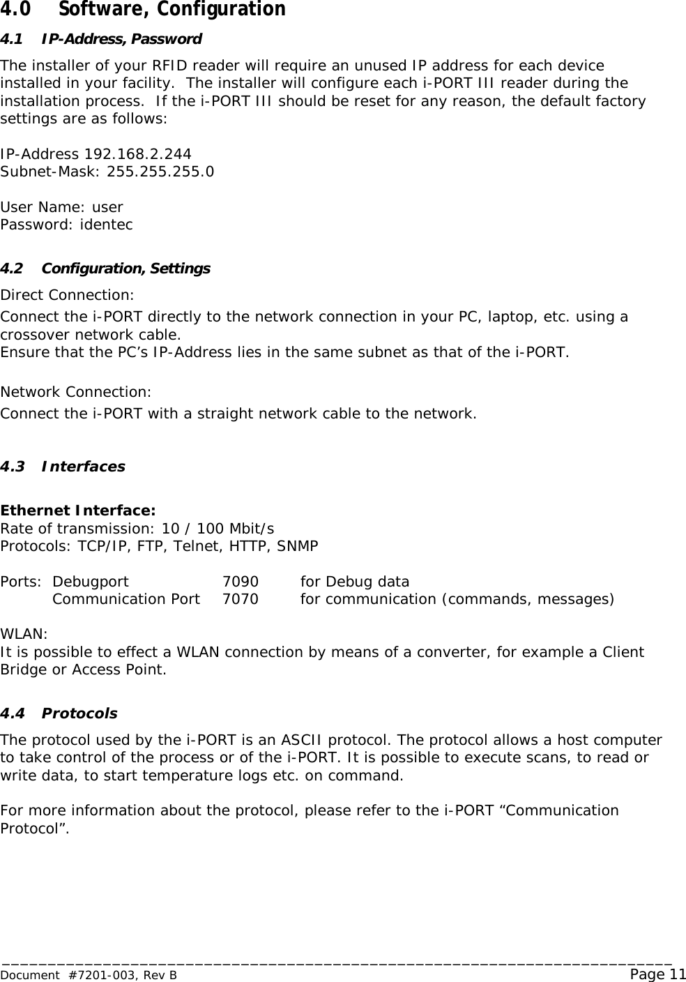 _________________________________________________________________________ Document  #7201-003, Rev B                                                                                                             Page 11  4.0  Software, Configuration 4.1 IP-Address, Password The installer of your RFID reader will require an unused IP address for each device installed in your facility.  The installer will configure each i-PORT III reader during the installation process.  If the i-PORT III should be reset for any reason, the default factory settings are as follows:  IP-Address 192.168.2.244 Subnet-Mask: 255.255.255.0  User Name: user Password: identec  4.2 Configuration, Settings Direct Connection: Connect the i-PORT directly to the network connection in your PC, laptop, etc. using a crossover network cable.  Ensure that the PC’s IP-Address lies in the same subnet as that of the i-PORT.  Network Connection: Connect the i-PORT with a straight network cable to the network.  4.3 Interfaces  Ethernet Interface:  Rate of transmission: 10 / 100 Mbit/s Protocols: TCP/IP, FTP, Telnet, HTTP, SNMP  Ports:  Debugport 7090 for Debug data  Communication Port 7070 for communication (commands, messages)  WLAN: It is possible to effect a WLAN connection by means of a converter, for example a Client Bridge or Access Point.  4.4 Protocols The protocol used by the i-PORT is an ASCII protocol. The protocol allows a host computer to take control of the process or of the i-PORT. It is possible to execute scans, to read or write data, to start temperature logs etc. on command.  For more information about the protocol, please refer to the i-PORT “Communication Protocol”.    