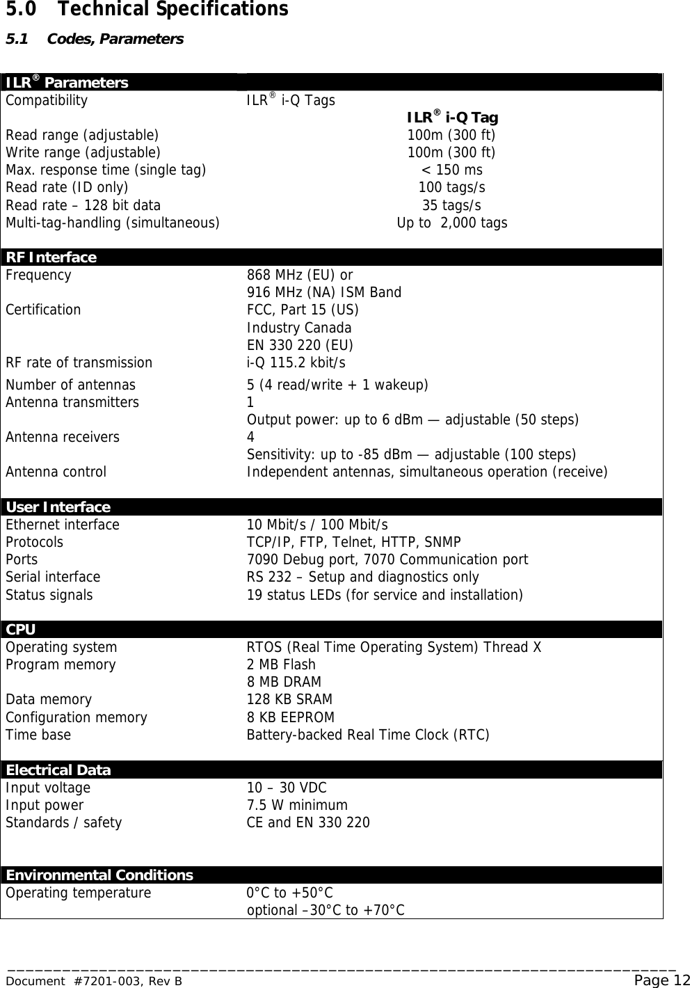 _________________________________________________________________________ Document  #7201-003, Rev B                                                                                                             Page 12  5.0 Technical Specifications 5.1 Codes, Parameters  ILR® Parameters   Compatibility ILR® i-Q Tags  ILR® i-Q Tag Read range (adjustable) 100m (300 ft) Write range (adjustable) 100m (300 ft) Max. response time (single tag) &lt; 150 ms Read rate (ID only) 100 tags/s Read rate – 128 bit data 35 tags/s Multi-tag-handling (simultaneous) Up to  2,000 tags   RF Interface   Frequency 868 MHz (EU) or 916 MHz (NA) ISM Band Certification   FCC, Part 15 (US) Industry Canada EN 330 220 (EU) RF rate of transmission i-Q 115.2 kbit/s Number of antennas 5 (4 read/write + 1 wakeup) Antenna transmitters 1 Output power: up to 6 dBm — adjustable (50 steps) Antenna receivers 4 Sensitivity: up to -85 dBm — adjustable (100 steps) Antenna control Independent antennas, simultaneous operation (receive)   User Interface   Ethernet interface 10 Mbit/s / 100 Mbit/s Protocols Ports  TCP/IP, FTP, Telnet, HTTP, SNMP 7090 Debug port, 7070 Communication port Serial interface RS 232 – Setup and diagnostics only Status signals 19 status LEDs (for service and installation)   CPU   Operating system RTOS (Real Time Operating System) Thread X Program memory 2 MB Flash 8 MB DRAM Data memory 128 KB SRAM Configuration memory 8 KB EEPROM Time base Battery-backed Real Time Clock (RTC)   Electrical Data   Input voltage 10 – 30 VDC Input power 7.5 W minimum Standards / safety CE and EN 330 220     Environmental Conditions Operating temperature 0°C to +50°C optional –30°C to +70°C 