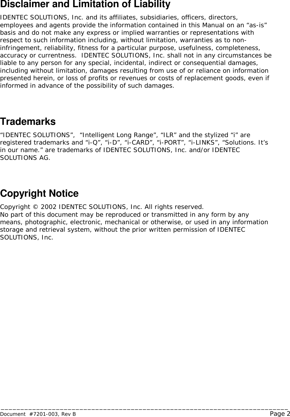 _________________________________________________________________________ Document  #7201-003, Rev B                                                                                                             Page 2  Disclaimer and Limitation of Liability IDENTEC SOLUTIONS, Inc. and its affiliates, subsidiaries, officers, directors, employees and agents provide the information contained in this Manual on an “as-is” basis and do not make any express or implied warranties or representations with respect to such information including, without limitation, warranties as to non-infringement, reliability, fitness for a particular purpose, usefulness, completeness, accuracy or currentness.  IDENTEC SOLUTIONS, Inc. shall not in any circumstances be liable to any person for any special, incidental, indirect or consequential damages, including without limitation, damages resulting from use of or reliance on information presented herein, or loss of profits or revenues or costs of replacement goods, even if informed in advance of the possibility of such damages.  Trademarks “IDENTEC SOLUTIONS”,  “Intelligent Long Range”, “ILR” and the stylized “i” are registered trademarks and “i-Q”, “i-D”, “i-CARD”, “i-PORT”, “i-LINKS”, “Solutions. It’s in our name.” are trademarks of IDENTEC SOLUTIONS, Inc. and/or IDENTEC SOLUTIONS AG.  Copyright Notice  Copyright © 2002 IDENTEC SOLUTIONS, Inc. All rights reserved. No part of this document may be reproduced or transmitted in any form by any means, photographic, electronic, mechanical or otherwise, or used in any information storage and retrieval system, without the prior written permission of IDENTEC SOLUTIONS, Inc.  