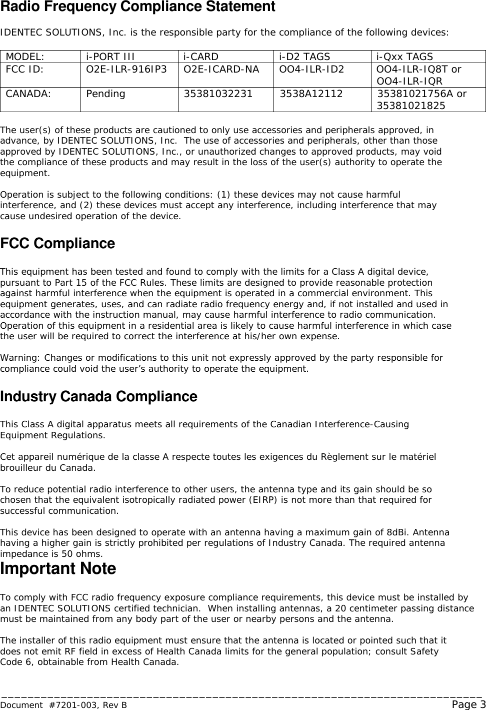 _________________________________________________________________________ Document  #7201-003, Rev B                                                                                                             Page 3  Radio Frequency Compliance Statement  IDENTEC SOLUTIONS, Inc. is the responsible party for the compliance of the following devices:  MODEL: i-PORT III i-CARD i-D2 TAGS i-Qxx TAGS FCC ID: O2E-ILR-916IP3 O2E-ICARD-NA OO4-ILR-ID2 OO4-ILR-IQ8T or OO4-ILR-IQR CANADA: Pending 35381032231 3538A12112 35381021756A or  35381021825  The user(s) of these products are cautioned to only use accessories and peripherals approved, in advance, by IDENTEC SOLUTIONS, Inc.  The use of accessories and peripherals, other than those approved by IDENTEC SOLUTIONS, Inc., or unauthorized changes to approved products, may void the compliance of these products and may result in the loss of the user(s) authority to operate the equipment.  Operation is subject to the following conditions: (1) these devices may not cause harmful interference, and (2) these devices must accept any interference, including interference that may cause undesired operation of the device.  FCC Compliance  This equipment has been tested and found to comply with the limits for a Class A digital device, pursuant to Part 15 of the FCC Rules. These limits are designed to provide reasonable protection against harmful interference when the equipment is operated in a commercial environment. This equipment generates, uses, and can radiate radio frequency energy and, if not installed and used in accordance with the instruction manual, may cause harmful interference to radio communication. Operation of this equipment in a residential area is likely to cause harmful interference in which case the user will be required to correct the interference at his/her own expense.  Warning: Changes or modifications to this unit not expressly approved by the party responsible for compliance could void the user’s authority to operate the equipment.  Industry Canada Compliance  This Class A digital apparatus meets all requirements of the Canadian Interference-Causing Equipment Regulations.  Cet appareil numérique de la classe A respecte toutes les exigences du Règlement sur le matériel brouilleur du Canada.  To reduce potential radio interference to other users, the antenna type and its gain should be so chosen that the equivalent isotropically radiated power (EIRP) is not more than that required for successful communication.  This device has been designed to operate with an antenna having a maximum gain of 8dBi. Antenna having a higher gain is strictly prohibited per regulations of Industry Canada. The required antenna impedance is 50 ohms. Important Note  To comply with FCC radio frequency exposure compliance requirements, this device must be installed by an IDENTEC SOLUTIONS certified technician.  When installing antennas, a 20 centimeter passing distance must be maintained from any body part of the user or nearby persons and the antenna.   The installer of this radio equipment must ensure that the antenna is located or pointed such that it does not emit RF field in excess of Health Canada limits for the general population; consult Safety Code 6, obtainable from Health Canada. 