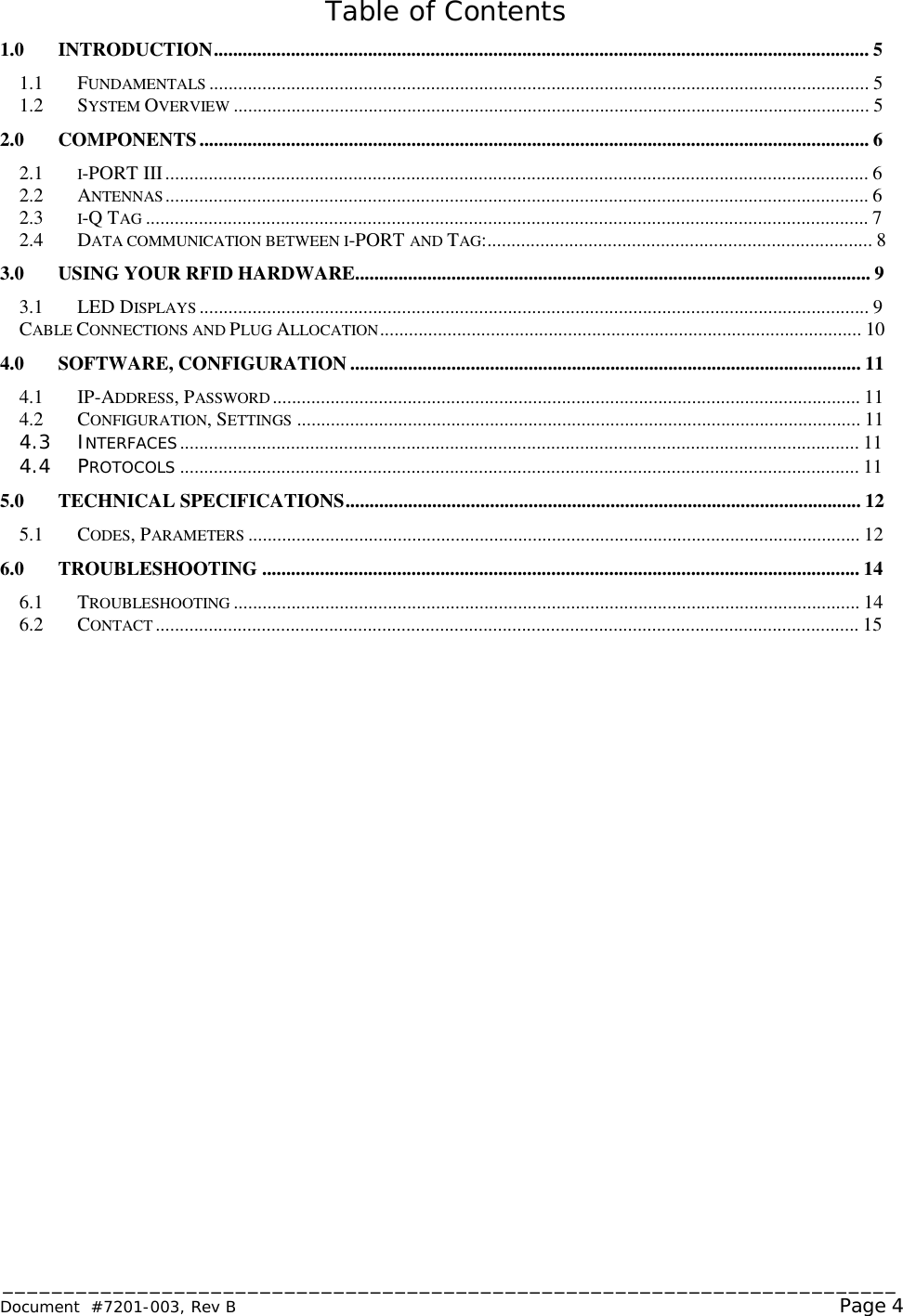 _________________________________________________________________________ Document  #7201-003, Rev B                                                                                                             Page 4  Table of Contents 1.0 INTRODUCTION........................................................................................................................................5  1.1 FUNDAMENTALS .........................................................................................................................................5  1.2 SYSTEM OVERVIEW ....................................................................................................................................5  2.0 COMPONENTS...........................................................................................................................................6  2.1 I-PORT III..................................................................................................................................................6  2.2 ANTENNAS ..................................................................................................................................................6  2.3 I-Q TAG ......................................................................................................................................................7  2.4 DATA COMMUNICATION BETWEEN I-PORT AND TAG:................................................................................8 3.0 USING YOUR RFID HARDWARE...........................................................................................................9 3.1 LED DISPLAYS ...........................................................................................................................................9  CABLE CONNECTIONS AND PLUG ALLOCATION....................................................................................................10  4.0 SOFTWARE, CONFIGURATION..........................................................................................................11  4.1 IP-ADDRESS, PASSWORD..........................................................................................................................11  4.2 CONFIGURATION, SETTINGS .....................................................................................................................11  4.3 INTERFACES.............................................................................................................................................11  4.4 PROTOCOLS .............................................................................................................................................11  5.0 TECHNICAL SPECIFICATIONS...........................................................................................................12  5.1 CODES, PARAMETERS ...............................................................................................................................12  6.0 TROUBLESHOOTING............................................................................................................................14  6.1 TROUBLESHOOTING ..................................................................................................................................14  6.2 CONTACT ..................................................................................................................................................15   