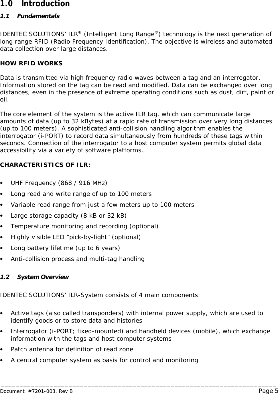 _________________________________________________________________________ Document  #7201-003, Rev B                                                                                                             Page 5   1.0 Introduction 1.1 Fundamentals  IDENTEC SOLUTIONS’ ILR® (Intelligent Long Range®) technology is the next generation of long range RFID (Radio Frequency Identification). The objective is wireless and automated data collection over large distances.  HOW RFID WORKS  Data is transmitted via high frequency radio waves between a tag and an interrogator. Information stored on the tag can be read and modified. Data can be exchanged over long distances, even in the presence of extreme operating conditions such as dust, dirt, paint or oil.  The core element of the system is the active ILR tag, which can communicate large amounts of data (up to 32 kBytes) at a rapid rate of transmission over very long distances (up to 100 meters). A sophisticated anti-collision handling algorithm enables the interrogator (i-PORT) to record data simultaneously from hundreds of these tags within seconds. Connection of the interrogator to a host computer system permits global data accessibility via a variety of software platforms.  CHARACTERISTICS OF ILR:  •  UHF Frequency (868 / 916 MHz) •  Long read and write range of up to 100 meters •  Variable read range from just a few meters up to 100 meters •  Large storage capacity (8 kB or 32 kB) •  Temperature monitoring and recording (optional) •  Highly visible LED “pick-by-light” (optional) •  Long battery lifetime (up to 6 years) •  Anti-collision process and multi-tag handling  1.2 System Overview  IDENTEC SOLUTIONS’ ILR-System consists of 4 main components:  •  Active tags (also called transponders) with internal power supply, which are used to identify goods or to store data and histories •  Interrogator (i-PORT; fixed-mounted) and handheld devices (mobile), which exchange information with the tags and host computer systems •  Patch antenna for definition of read zone •  A central computer system as basis for control and monitoring  