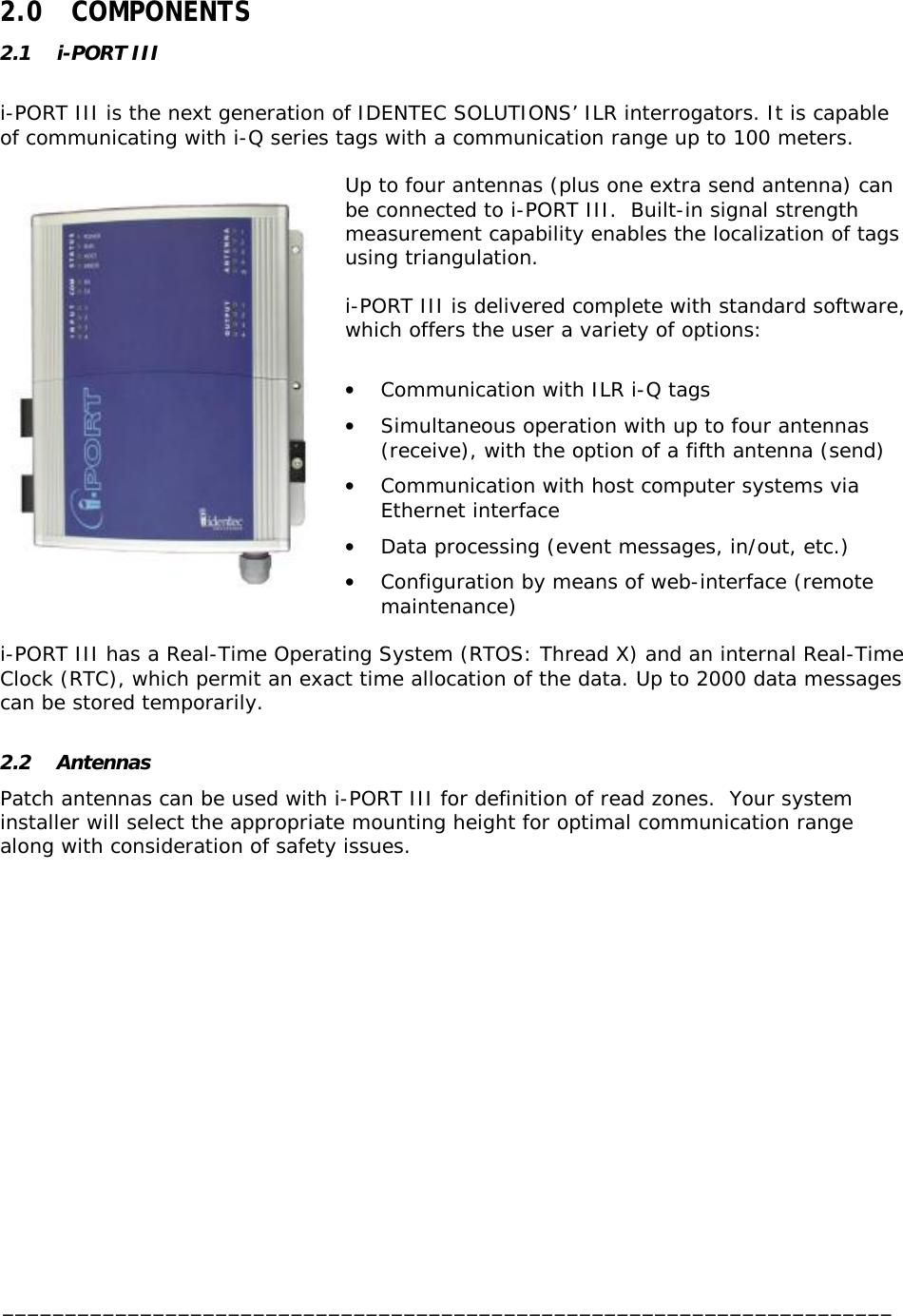  _______________________________________________________________________  2.0 COMPONENTS 2.1 i-PORT III  i-PORT III is the next generation of IDENTEC SOLUTIONS’ ILR interrogators. It is capable of communicating with i-Q series tags with a communication range up to 100 meters.  Up to four antennas (plus one extra send antenna) can be connected to i-PORT III.  Built-in signal strength measurement capability enables the localization of tags using triangulation.   i-PORT III is delivered complete with standard software, which offers the user a variety of options:  •  Communication with ILR i-Q tags •  Simultaneous operation with up to four antennas (receive), with the option of a fifth antenna (send) •  Communication with host computer systems via Ethernet interface •  Data processing (event messages, in/out, etc.) •  Configuration by means of web-interface (remote maintenance)  i-PORT III has a Real-Time Operating System (RTOS: Thread X) and an internal Real-Time Clock (RTC), which permit an exact time allocation of the data. Up to 2000 data messages can be stored temporarily.  2.2 Antennas Patch antennas can be used with i-PORT III for definition of read zones.  Your system installer will select the appropriate mounting height for optimal communication range along with consideration of safety issues.