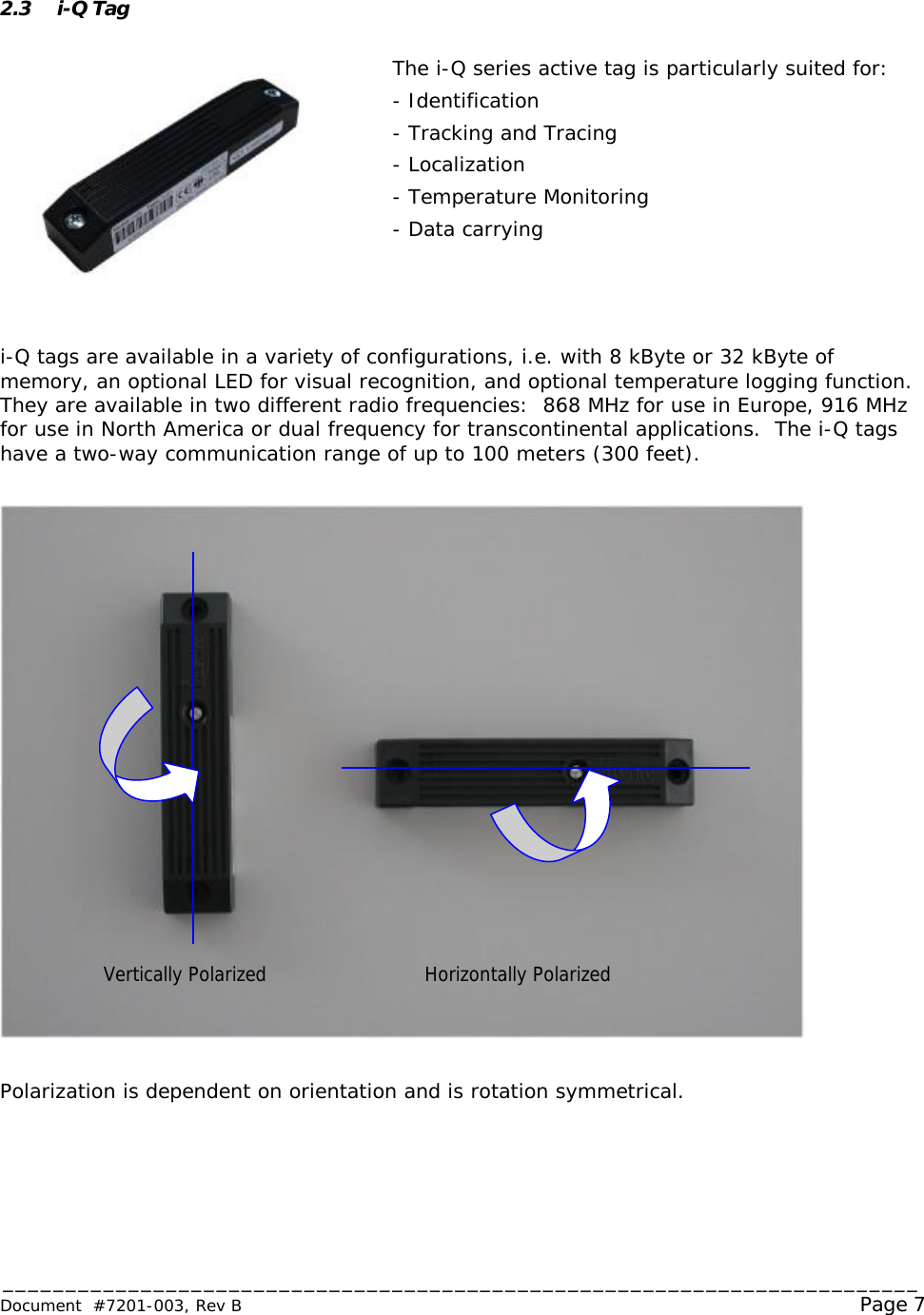 _________________________________________________________________________ Document  #7201-003, Rev B                                                                                                             Page 7   2.3 i-Q Tag  The i-Q series active tag is particularly suited for: - Identification - Tracking and Tracing - Localization - Temperature Monitoring - Data carrying    i-Q tags are available in a variety of configurations, i.e. with 8 kByte or 32 kByte of memory, an optional LED for visual recognition, and optional temperature logging function.  They are available in two different radio frequencies:  868 MHz for use in Europe, 916 MHz for use in North America or dual frequency for transcontinental applications.  The i-Q tags have a two-way communication range of up to 100 meters (300 feet).    Polarization is dependent on orientation and is rotation symmetrical. Vertically Polarized Horizontally Polarized 