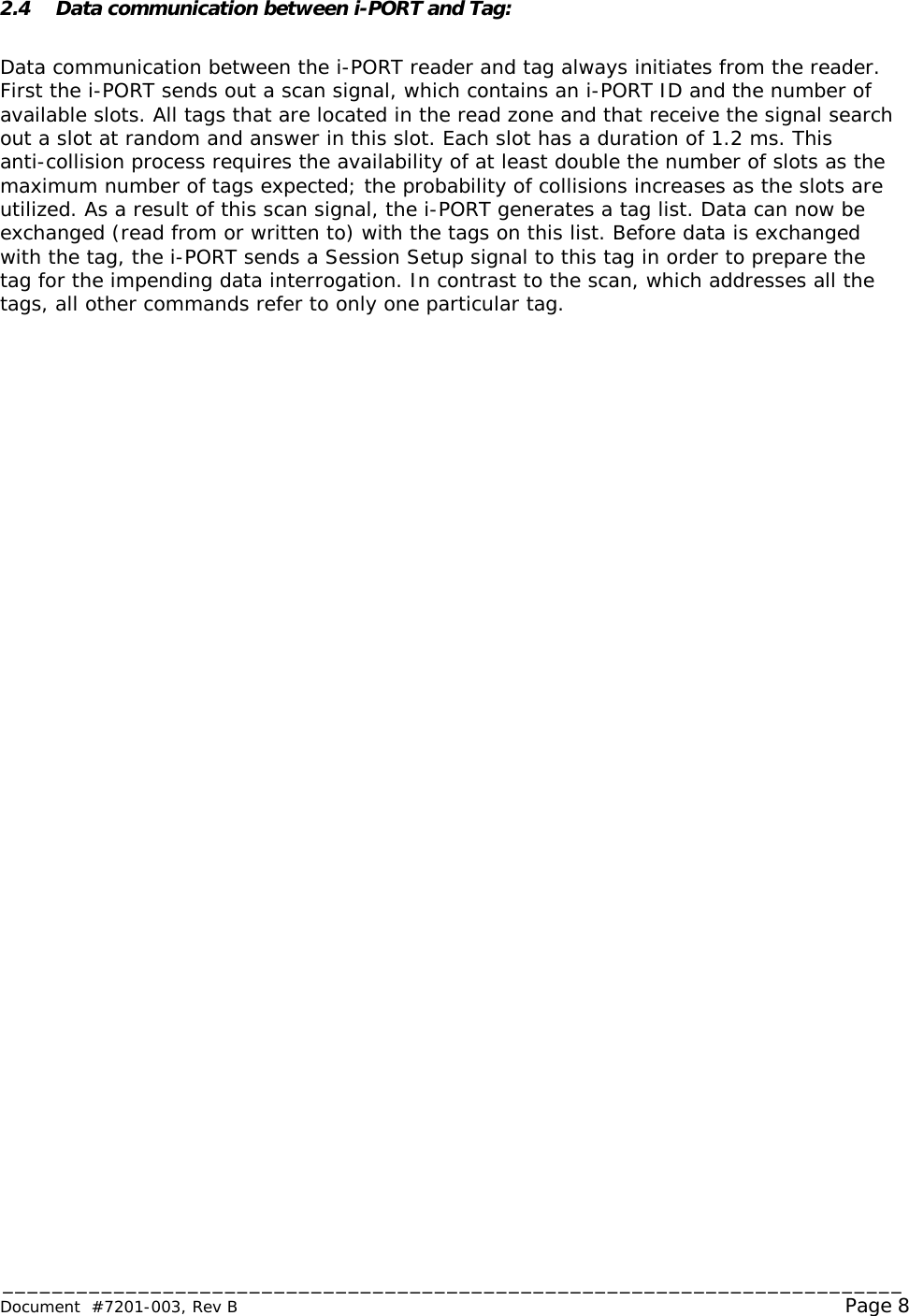 _________________________________________________________________________ Document  #7201-003, Rev B                                                                                                             Page 8  2.4 Data communication between i-PORT and Tag:  Data communication between the i-PORT reader and tag always initiates from the reader.   First the i-PORT sends out a scan signal, which contains an i-PORT ID and the number of available slots. All tags that are located in the read zone and that receive the signal search out a slot at random and answer in this slot. Each slot has a duration of 1.2 ms. This anti-collision process requires the availability of at least double the number of slots as the maximum number of tags expected; the probability of collisions increases as the slots are utilized. As a result of this scan signal, the i-PORT generates a tag list. Data can now be exchanged (read from or written to) with the tags on this list. Before data is exchanged with the tag, the i-PORT sends a Session Setup signal to this tag in order to prepare the tag for the impending data interrogation. In contrast to the scan, which addresses all the tags, all other commands refer to only one particular tag. 
