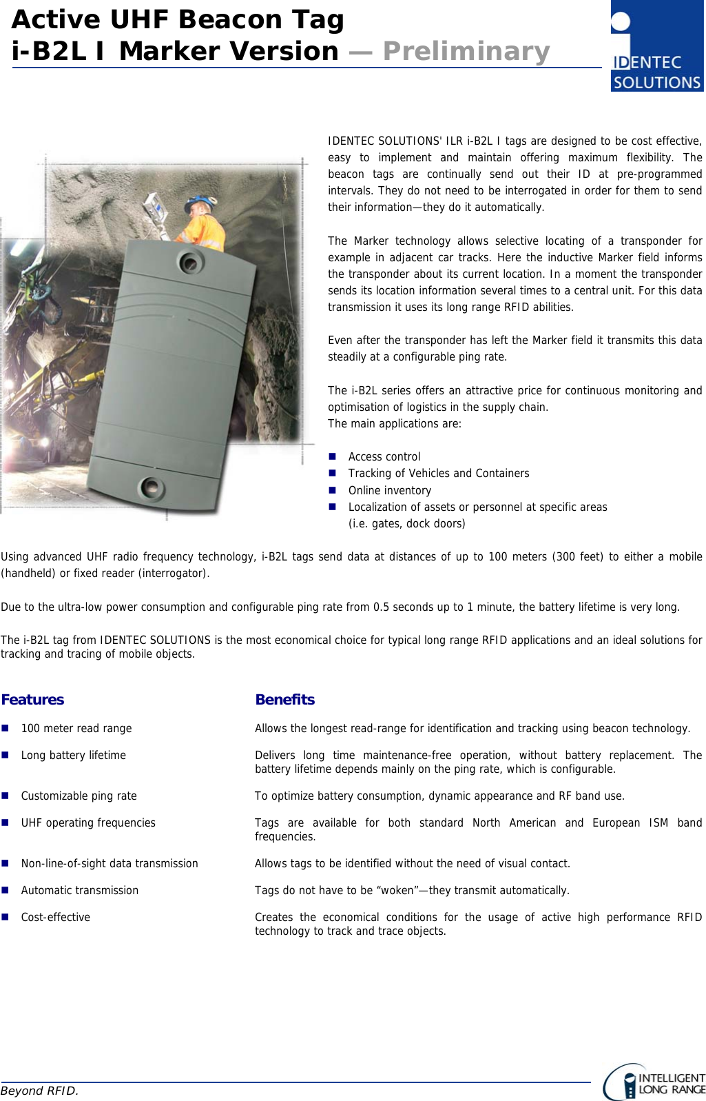    Active UHF Beacon Tag i-B2L I Marker Version — Preliminary Beyond RFID.     IDENTEC SOLUTIONS&apos; ILR i-B2L I tags are designed to be cost effective, easy to implement and maintain offering maximum flexibility. The  beacon tags are continually send out their ID at pre-programmed intervals. They do not need to be interrogated in order for them to send their information—they do it automatically.  The Marker technology allows selective locating of a transponder for example in adjacent car tracks. Here the inductive Marker field informs the transponder about its current location. In a moment the transponder sends its location information several times to a central unit. For this data transmission it uses its long range RFID abilities.  Even after the transponder has left the Marker field it transmits this data steadily at a configurable ping rate.  The i-B2L series offers an attractive price for continuous monitoring and optimisation of logistics in the supply chain. The main applications are:   Access control  Tracking of Vehicles and Containers  Online inventory  Localization of assets or personnel at specific areas  (i.e. gates, dock doors)  Using advanced UHF radio frequency technology, i-B2L tags send data at distances of up to 100 meters (300 feet) to either a mobile (handheld) or fixed reader (interrogator).  Due to the ultra-low power consumption and configurable ping rate from 0.5 seconds up to 1 minute, the battery lifetime is very long.  The i-B2L tag from IDENTEC SOLUTIONS is the most economical choice for typical long range RFID applications and an ideal solutions for tracking and tracing of mobile objects.   Features Benefits  100 meter read range  Allows the longest read-range for identification and tracking using beacon technology.  Long battery lifetime  Delivers long time maintenance-free operation, without battery replacement. The battery lifetime depends mainly on the ping rate, which is configurable.  Customizable ping rate  To optimize battery consumption, dynamic appearance and RF band use.  UHF operating frequencies  Tags are available for both standard North American and European ISM band frequencies.  Non-line-of-sight data transmission  Allows tags to be identified without the need of visual contact.  Automatic transmission  Tags do not have to be “woken”—they transmit automatically.  Cost-effective  Creates the economical conditions for the usage of active high performance RFID technology to track and trace objects.  