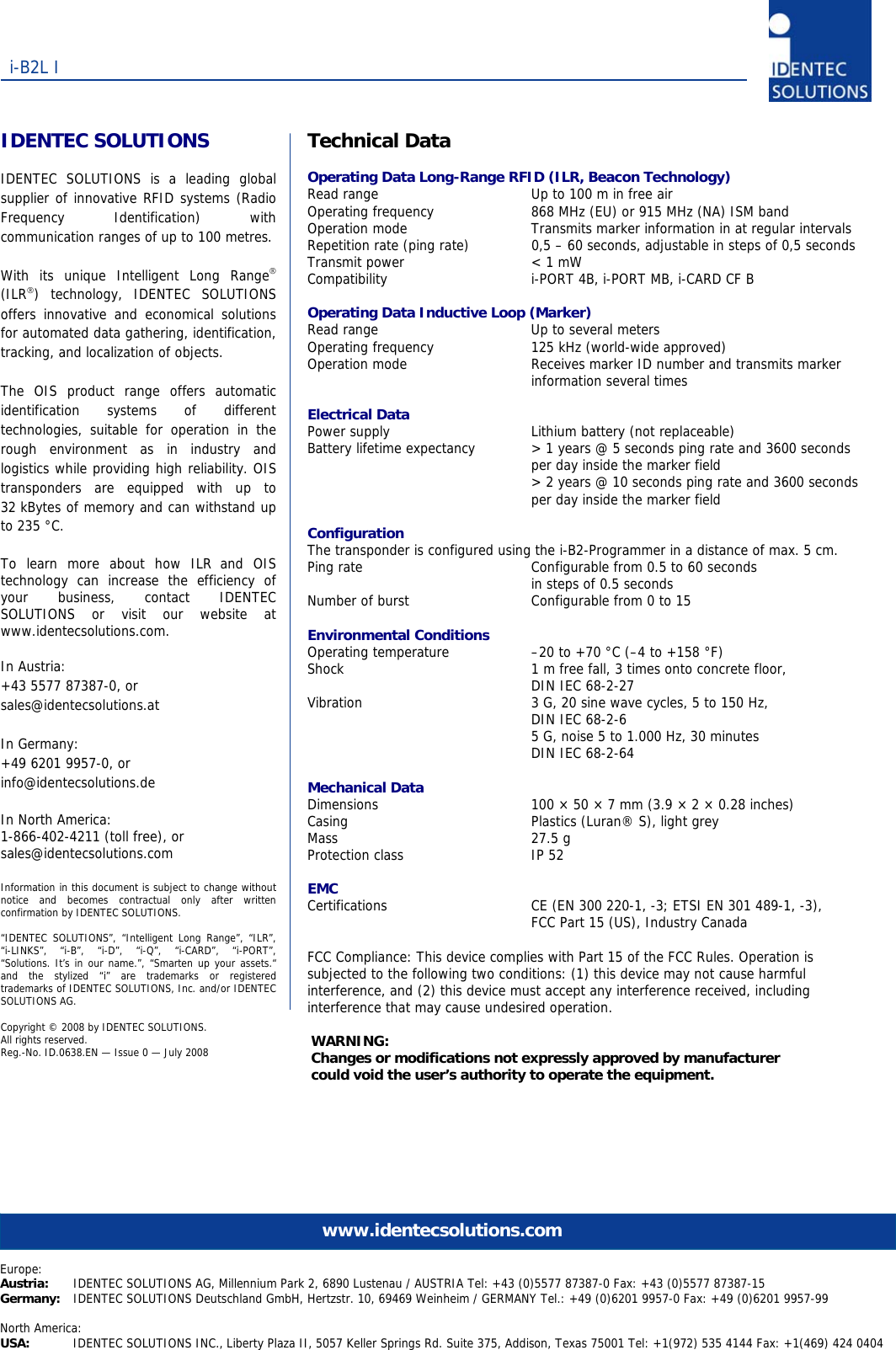   i-B2L I www.identecsolutions.comEurope: Austria:  IDENTEC SOLUTIONS AG, Millennium Park 2, 6890 Lustenau / AUSTRIA Tel: +43 (0)5577 87387-0 Fax: +43 (0)5577 87387-15 Germany:  IDENTEC SOLUTIONS Deutschland GmbH, Hertzstr. 10, 69469 Weinheim / GERMANY Tel.: +49 (0)6201 9957-0 Fax: +49 (0)6201 9957-99  North America: USA:  IDENTEC SOLUTIONS INC., Liberty Plaza II, 5057 Keller Springs Rd. Suite 375, Addison, Texas 75001 Tel: +1(972) 535 4144 Fax: +1(469) 424 0404     IDENTEC SOLUTIONS  IDENTEC SOLUTIONS is a leading global supplier of innovative RFID systems (Radio Frequency Identification) with communication ranges of up to 100 metres.  With its unique Intelligent Long Range® (ILR®) technology, IDENTEC SOLUTIONS offers innovative and economical solutions for automated data gathering, identification, tracking, and localization of objects.  The OIS product range offers automatic identification systems of different technologies, suitable for operation in the rough environment as in industry and logistics while providing high reliability. OIS transponders are equipped with up to 32 kBytes of memory and can withstand up to 235 °C.  To learn more about how ILR and OIS technology can increase the efficiency of your business, contact IDENTEC SOLUTIONS or visit our website at www.identecsolutions.com.  In Austria: +43 5577 87387-0, or sales@identecsolutions.at  In Germany: +49 6201 9957-0, or info@identecsolutions.de  In North America: 1-866-402-4211 (toll free), or sales@identecsolutions.com  Information in this document is subject to change without notice and becomes contractual only after written confirmation by IDENTEC SOLUTIONS.  “IDENTEC SOLUTIONS”, “Intelligent Long Range”, “ILR”, “i-LINKS”, “i-B”, “i-D”, “i-Q”, “i-CARD”, “i-PORT”, “Solutions. It’s in our name.”, “Smarten up your assets.“ and the stylized “i” are trademarks or registered trademarks of IDENTEC SOLUTIONS, Inc. and/or IDENTEC SOLUTIONS AG.  Copyright © 2008 by IDENTEC SOLUTIONS.  All rights reserved. Reg.-No. ID.0638.EN — Issue 0 — July 2008 Technical Data  Operating Data Long-Range RFID (ILR, Beacon Technology) Read range  Up to 100 m in free air Operating frequency  868 MHz (EU) or 915 MHz (NA) ISM band Operation mode  Transmits marker information in at regular intervals Repetition rate (ping rate)  0,5 – 60 seconds, adjustable in steps of 0,5 seconds Transmit power  &lt; 1 mW Compatibility  i-PORT 4B, i-PORT MB, i-CARD CF B  Operating Data Inductive Loop (Marker) Read range  Up to several meters Operating frequency  125 kHz (world-wide approved) Operation mode  Receives marker ID number and transmits marker information several times  Electrical Data Power supply  Lithium battery (not replaceable) Battery lifetime expectancy  &gt; 1 years @ 5 seconds ping rate and 3600 seconds per day inside the marker field  &gt; 2 years @ 10 seconds ping rate and 3600 seconds per day inside the marker field  Configuration The transponder is configured using the i-B2-Programmer in a distance of max. 5 cm. Ping rate  Configurable from 0.5 to 60 seconds  in steps of 0.5 seconds Number of burst  Configurable from 0 to 15  Environmental Conditions Operating temperature  –20 to +70 °C (–4 to +158 °F) Shock  1 m free fall, 3 times onto concrete floor, DIN IEC 68-2-27 Vibration  3 G, 20 sine wave cycles, 5 to 150 Hz,  DIN IEC 68-2-6   5 G, noise 5 to 1.000 Hz, 30 minutes DIN IEC 68-2-64  Mechanical Data Dimensions  100 × 50 × 7 mm (3.9 × 2 × 0.28 inches) Casing  Plastics (Luran® S), light grey Mass 27.5 g Protection class  IP 52  EMC Certifications  CE (EN 300 220-1, -3; ETSI EN 301 489-1, -3), FCC Part 15 (US), Industry Canada  FCC Compliance: This device complies with Part 15 of the FCC Rules. Operation is subjected to the following two conditions: (1) this device may not cause harmful interference, and (2) this device must accept any interference received, including interference that may cause undesired operation.  WARNING:  Changes or modifications not expressly approved by manufacturer  could void the user’s authority to operate the equipment. 