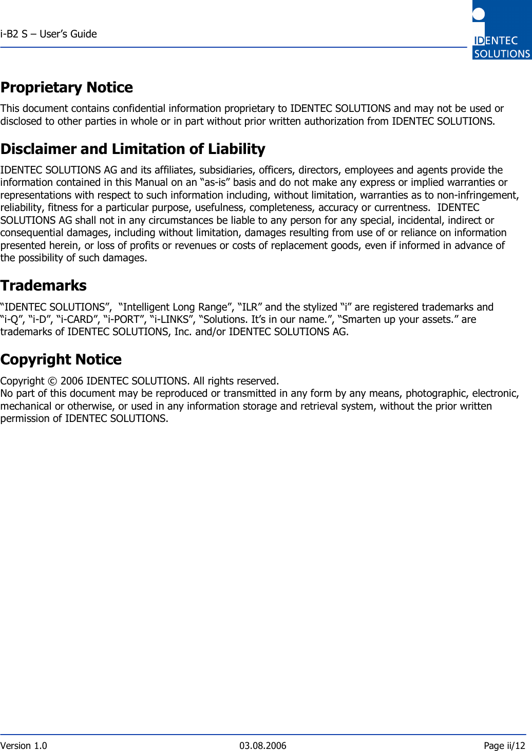  i-B2 S – User’s Guide  Version 1.0  03.08.2006  Page ii/12    Proprietary Notice This document contains confidential information proprietary to IDENTEC SOLUTIONS and may not be used or disclosed to other parties in whole or in part without prior written authorization from IDENTEC SOLUTIONS. Disclaimer and Limitation of Liability IDENTEC SOLUTIONS AG and its affiliates, subsidiaries, officers, directors, employees and agents provide the information contained in this Manual on an “as-is” basis and do not make any express or implied warranties or representations with respect to such information including, without limitation, warranties as to non-infringement, reliability, fitness for a particular purpose, usefulness, completeness, accuracy or currentness.  IDENTEC SOLUTIONS AG shall not in any circumstances be liable to any person for any special, incidental, indirect or consequential damages, including without limitation, damages resulting from use of or reliance on information presented herein, or loss of profits or revenues or costs of replacement goods, even if informed in advance of the possibility of such damages. Trademarks “IDENTEC SOLUTIONS”,  “Intelligent Long Range”, “ILR” and the stylized “i” are registered trademarks and “i-Q”, “i-D”, “i-CARD”, “i-PORT”, “i-LINKS”, “Solutions. It’s in our name.”, “Smarten up your assets.” are trademarks of IDENTEC SOLUTIONS, Inc. and/or IDENTEC SOLUTIONS AG. Copyright Notice  Copyright © 2006 IDENTEC SOLUTIONS. All rights reserved. No part of this document may be reproduced or transmitted in any form by any means, photographic, electronic, mechanical or otherwise, or used in any information storage and retrieval system, without the prior written permission of IDENTEC SOLUTIONS.     