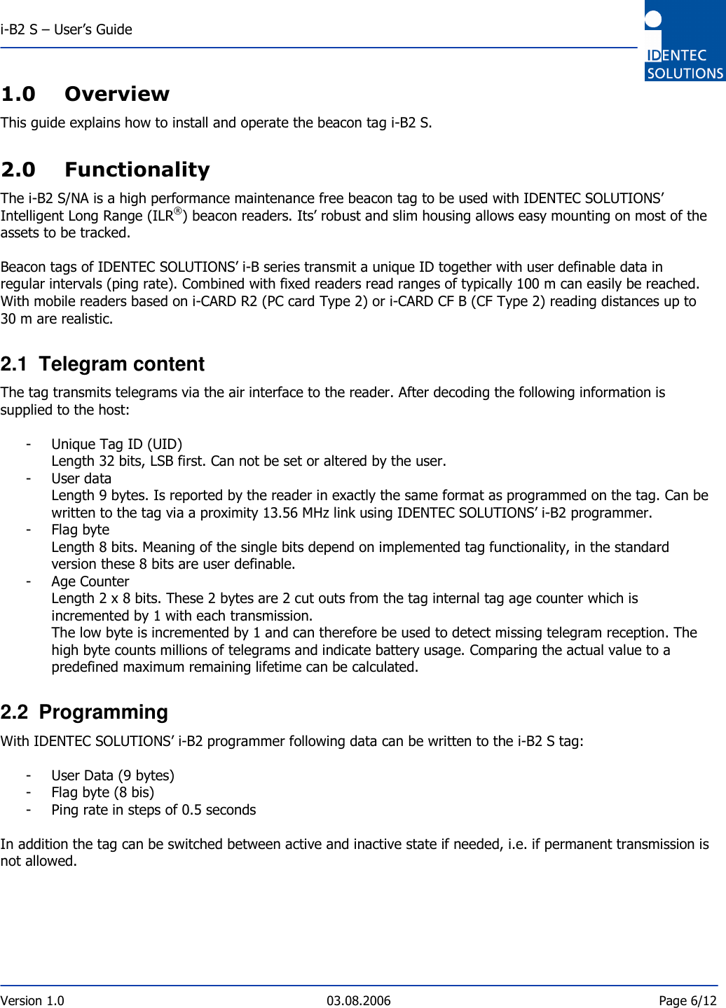  i-B2 S – User’s Guide  Version 1.0  03.08.2006  Page 6/12    1.0 Overview This guide explains how to install and operate the beacon tag i-B2 S.  2.0 Functionality The i-B2 S/NA is a high performance maintenance free beacon tag to be used with IDENTEC SOLUTIONS’ Intelligent Long Range (ILR®) beacon readers. Its’ robust and slim housing allows easy mounting on most of the assets to be tracked.   Beacon tags of IDENTEC SOLUTIONS’ i-B series transmit a unique ID together with user definable data in regular intervals (ping rate). Combined with fixed readers read ranges of typically 100 m can easily be reached. With mobile readers based on i-CARD R2 (PC card Type 2) or i-CARD CF B (CF Type 2) reading distances up to 30 m are realistic.  2.1  Telegram content The tag transmits telegrams via the air interface to the reader. After decoding the following information is supplied to the host:  - Unique Tag ID (UID) Length 32 bits, LSB first. Can not be set or altered by the user. - User data Length 9 bytes. Is reported by the reader in exactly the same format as programmed on the tag. Can be written to the tag via a proximity 13.56 MHz link using IDENTEC SOLUTIONS’ i-B2 programmer. - Flag byte Length 8 bits. Meaning of the single bits depend on implemented tag functionality, in the standard version these 8 bits are user definable. - Age Counter Length 2 x 8 bits. These 2 bytes are 2 cut outs from the tag internal tag age counter which is incremented by 1 with each transmission. The low byte is incremented by 1 and can therefore be used to detect missing telegram reception. The high byte counts millions of telegrams and indicate battery usage. Comparing the actual value to a predefined maximum remaining lifetime can be calculated.  2.2  Programming With IDENTEC SOLUTIONS’ i-B2 programmer following data can be written to the i-B2 S tag:  - User Data (9 bytes) - Flag byte (8 bis) - Ping rate in steps of 0.5 seconds  In addition the tag can be switched between active and inactive state if needed, i.e. if permanent transmission is not allowed.  