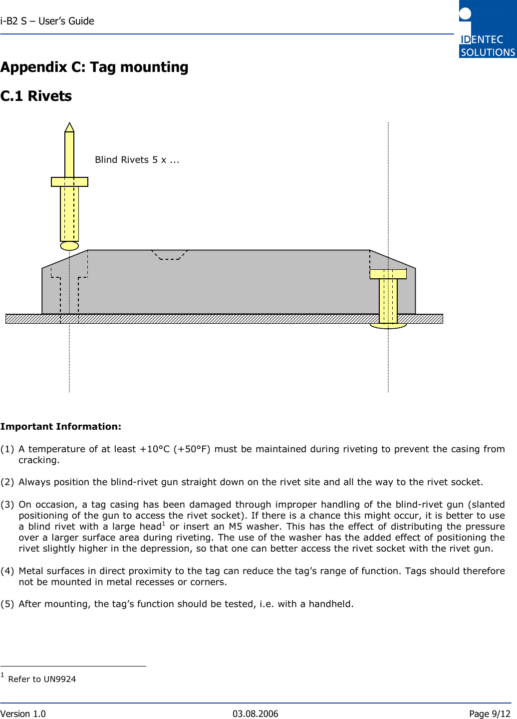  i-B2 S – User’s Guide  Version 1.0  03.08.2006  Page 9/12    Appendix C: Tag mounting C.1 Rivets                             Important Information:  (1) A temperature of at least +10°C (+50°F) must be maintained during riveting to prevent the casing from cracking.   (2) Always position the blind-rivet gun straight down on the rivet site and all the way to the rivet socket.    (3) On occasion, a tag casing has been damaged through improper handling of the blind-rivet gun (slanted positioning of the gun to access the rivet socket). If there is a chance this might occur, it is better to use a blind rivet with a large head1 or  insert an M5 washer. This has the effect  of distributing the pressure over a larger surface area during riveting. The use of the washer has the added effect of positioning the rivet slightly higher in the depression, so that one can better access the rivet socket with the rivet gun.   (4) Metal surfaces in direct proximity to the tag can reduce the tag’s range of function. Tags should therefore not be mounted in metal recesses or corners.   (5) After mounting, the tag’s function should be tested, i.e. with a handheld.                                             1 Refer to UN9924  Blind Rivets 5 x ... 