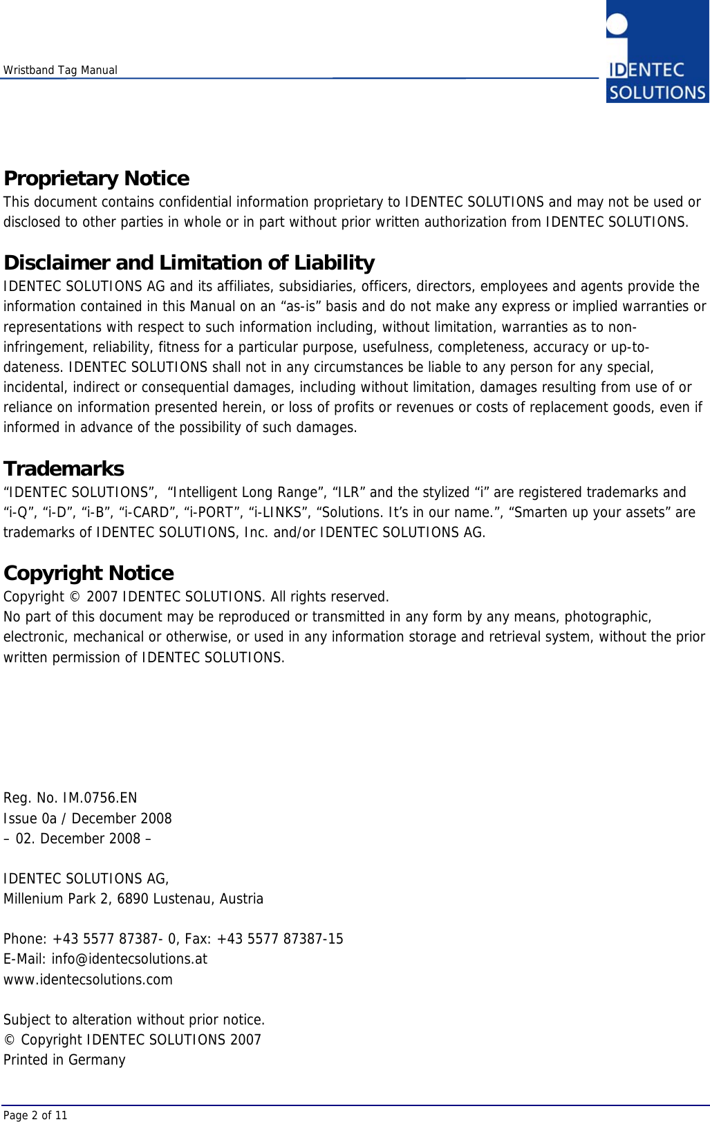    Wristband Tag Manual Page 2 of 11 Proprietary Notice This document contains confidential information proprietary to IDENTEC SOLUTIONS and may not be used or disclosed to other parties in whole or in part without prior written authorization from IDENTEC SOLUTIONS.  Disclaimer and Limitation of Liability IDENTEC SOLUTIONS AG and its affiliates, subsidiaries, officers, directors, employees and agents provide the information contained in this Manual on an “as-is” basis and do not make any express or implied warranties or representations with respect to such information including, without limitation, warranties as to non-infringement, reliability, fitness for a particular purpose, usefulness, completeness, accuracy or up-to-dateness. IDENTEC SOLUTIONS shall not in any circumstances be liable to any person for any special, incidental, indirect or consequential damages, including without limitation, damages resulting from use of or reliance on information presented herein, or loss of profits or revenues or costs of replacement goods, even if informed in advance of the possibility of such damages.  Trademarks “IDENTEC SOLUTIONS”,  “Intelligent Long Range”, “ILR” and the stylized “i” are registered trademarks and  “i-Q”, “i-D”, “i-B”, “i-CARD”, “i-PORT”, “i-LINKS”, “Solutions. It’s in our name.”, “Smarten up your assets” are trademarks of IDENTEC SOLUTIONS, Inc. and/or IDENTEC SOLUTIONS AG.  Copyright Notice Copyright © 2007 IDENTEC SOLUTIONS. All rights reserved. No part of this document may be reproduced or transmitted in any form by any means, photographic, electronic, mechanical or otherwise, or used in any information storage and retrieval system, without the prior written permission of IDENTEC SOLUTIONS.       Reg. No. IM.0756.EN Issue 0a / December 2008 – 02. December 2008 –  IDENTEC SOLUTIONS AG,  Millenium Park 2, 6890 Lustenau, Austria  Phone: +43 5577 87387- 0, Fax: +43 5577 87387-15 E-Mail: info@identecsolutions.at www.identecsolutions.com  Subject to alteration without prior notice. © Copyright IDENTEC SOLUTIONS 2007 Printed in Germany 