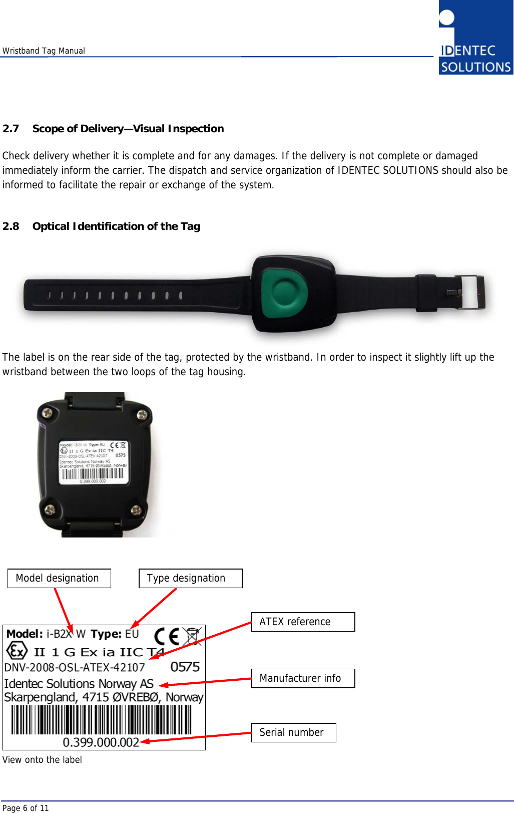    Wristband Tag Manual Page 6 of 11 2.7 Scope of Delivery—Visual Inspection Check delivery whether it is complete and for any damages. If the delivery is not complete or damaged immediately inform the carrier. The dispatch and service organization of IDENTEC SOLUTIONS should also be informed to facilitate the repair or exchange of the system.  2.8 Optical Identification of the Tag  The label is on the rear side of the tag, protected by the wristband. In order to inspect it slightly lift up the wristband between the two loops of the tag housing.          View onto the label  Model designation  Type designation Serial number Manufacturer info ATEX reference 