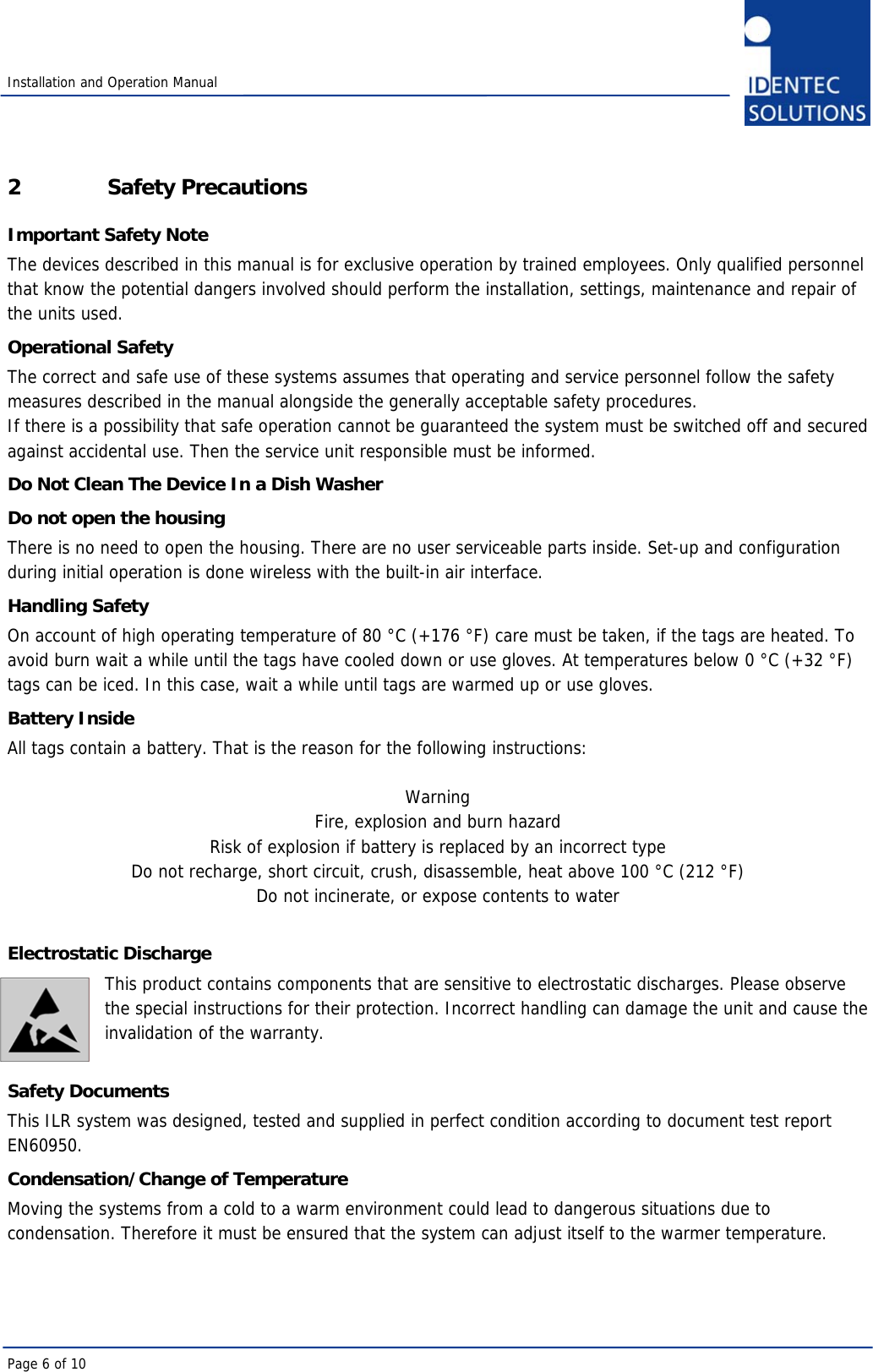  Installation and Operation Manual Page 6 of 10 2 Safety Precautions Important Safety Note The devices described in this manual is for exclusive operation by trained employees. Only qualified personnel that know the potential dangers involved should perform the installation, settings, maintenance and repair of the units used. Operational Safety The correct and safe use of these systems assumes that operating and service personnel follow the safety measures described in the manual alongside the generally acceptable safety procedures. If there is a possibility that safe operation cannot be guaranteed the system must be switched off and secured against accidental use. Then the service unit responsible must be informed. Do Not Clean The Device In a Dish Washer Do not open the housing There is no need to open the housing. There are no user serviceable parts inside. Set-up and configuration during initial operation is done wireless with the built-in air interface. Handling Safety On account of high operating temperature of 80 °C (+176 °F) care must be taken, if the tags are heated. To avoid burn wait a while until the tags have cooled down or use gloves. At temperatures below 0 °C (+32 °F) tags can be iced. In this case, wait a while until tags are warmed up or use gloves.  Battery Inside All tags contain a battery. That is the reason for the following instructions:  Warning Fire, explosion and burn hazard Risk of explosion if battery is replaced by an incorrect type Do not recharge, short circuit, crush, disassemble, heat above 100 °C (212 °F) Do not incinerate, or expose contents to water  Electrostatic Discharge This product contains components that are sensitive to electrostatic discharges. Please observe the special instructions for their protection. Incorrect handling can damage the unit and cause the invalidation of the warranty.  Safety Documents This ILR system was designed, tested and supplied in perfect condition according to document test report EN60950. Condensation/Change of Temperature Moving the systems from a cold to a warm environment could lead to dangerous situations due to condensation. Therefore it must be ensured that the system can adjust itself to the warmer temperature. 