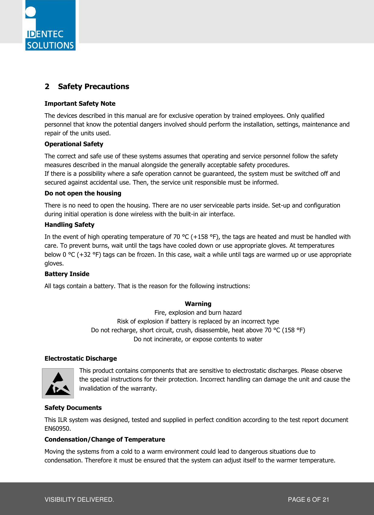   VISIBILITY DELIVERED.  PAGE 6 OF 21  2 Safety Precautions Important Safety Note The devices described in this manual are for exclusive operation by trained employees. Only qualified personnel that know the potential dangers involved should perform the installation, settings, maintenance and repair of the units used. Operational Safety The correct and safe use of these systems assumes that operating and service personnel follow the safety measures described in the manual alongside the generally acceptable safety procedures. If there is a possibility where a safe operation cannot be guaranteed, the system must be switched off and secured against accidental use. Then, the service unit responsible must be informed. Do not open the housing There is no need to open the housing. There are no user serviceable parts inside. Set-up and configuration during initial operation is done wireless with the built-in air interface. Handling Safety In the event of high operating temperature of 70 °C (+158 °F), the tags are heated and must be handled with care. To prevent burns, wait until the tags have cooled down or use appropriate gloves. At temperatures below 0 °C (+32 °F) tags can be frozen. In this case, wait a while until tags are warmed up or use appropriate gloves.  Battery Inside All tags contain a battery. That is the reason for the following instructions:  Warning Fire, explosion and burn hazard Risk of explosion if battery is replaced by an incorrect type Do not recharge, short circuit, crush, disassemble, heat above 70 °C (158 °F) Do not incinerate, or expose contents to water  Electrostatic Discharge This product contains components that are sensitive to electrostatic discharges. Please observe the special instructions for their protection. Incorrect handling can damage the unit and cause the invalidation of the warranty.  Safety Documents This ILR system was designed, tested and supplied in perfect condition according to the test report document EN60950. Condensation/Change of Temperature Moving the systems from a cold to a warm environment could lead to dangerous situations due to condensation. Therefore it must be ensured that the system can adjust itself to the warmer temperature. 