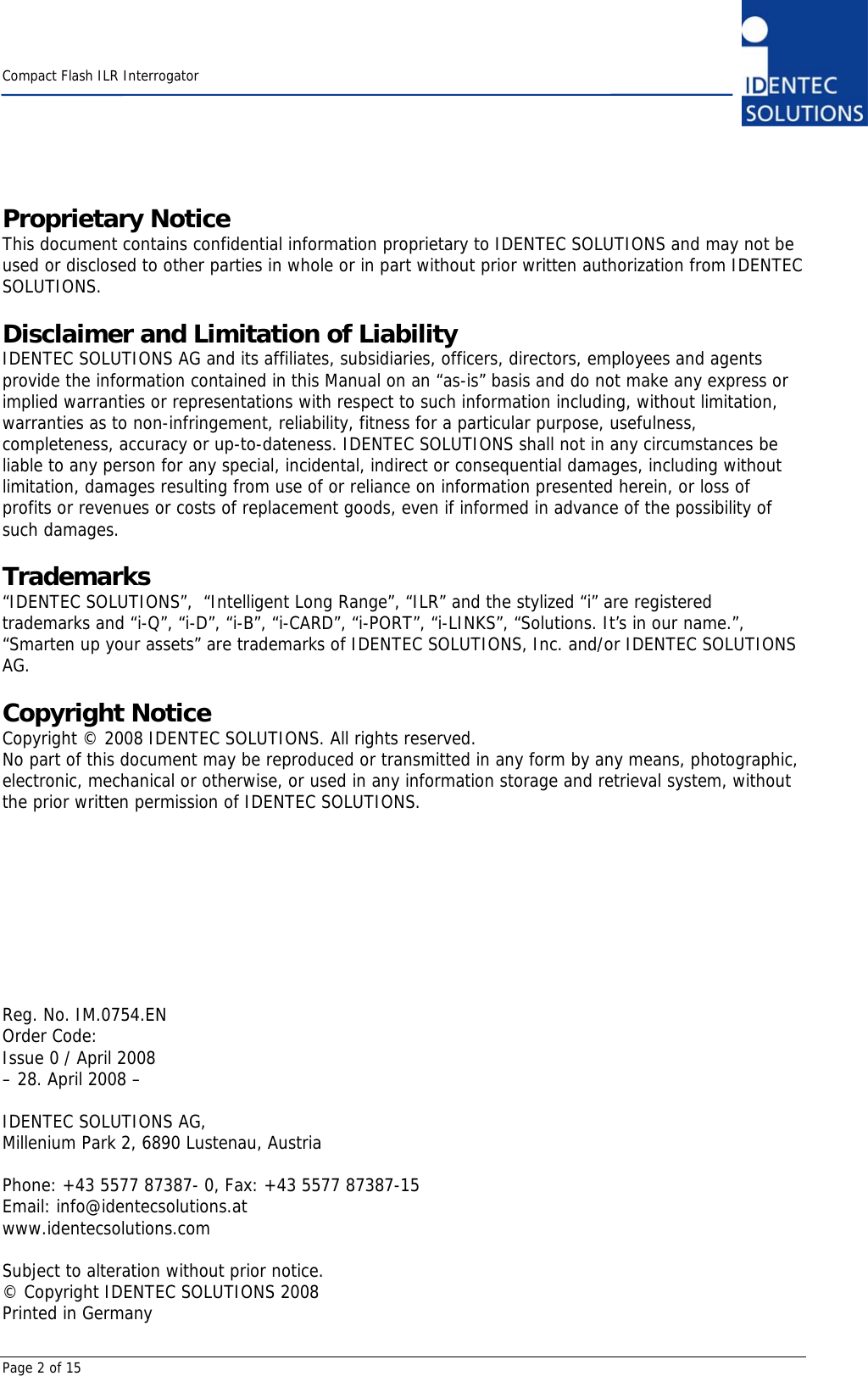    Compact Flash ILR Interrogator  Page 2 of 15 Proprietary Notice This document contains confidential information proprietary to IDENTEC SOLUTIONS and may not be used or disclosed to other parties in whole or in part without prior written authorization from IDENTEC SOLUTIONS.  Disclaimer and Limitation of Liability IDENTEC SOLUTIONS AG and its affiliates, subsidiaries, officers, directors, employees and agents provide the information contained in this Manual on an “as-is” basis and do not make any express or implied warranties or representations with respect to such information including, without limitation, warranties as to non-infringement, reliability, fitness for a particular purpose, usefulness, completeness, accuracy or up-to-dateness. IDENTEC SOLUTIONS shall not in any circumstances be liable to any person for any special, incidental, indirect or consequential damages, including without limitation, damages resulting from use of or reliance on information presented herein, or loss of profits or revenues or costs of replacement goods, even if informed in advance of the possibility of such damages.  Trademarks “IDENTEC SOLUTIONS”,  “Intelligent Long Range”, “ILR” and the stylized “i” are registered trademarks and “i-Q”, “i-D”, “i-B”, “i-CARD”, “i-PORT”, “i-LINKS”, “Solutions. It’s in our name.”, “Smarten up your assets” are trademarks of IDENTEC SOLUTIONS, Inc. and/or IDENTEC SOLUTIONS AG.  Copyright Notice Copyright © 2008 IDENTEC SOLUTIONS. All rights reserved. No part of this document may be reproduced or transmitted in any form by any means, photographic, electronic, mechanical or otherwise, or used in any information storage and retrieval system, without the prior written permission of IDENTEC SOLUTIONS.          Reg. No. IM.0754.EN Order Code: Issue 0 / April 2008 – 28. April 2008 –  IDENTEC SOLUTIONS AG,  Millenium Park 2, 6890 Lustenau, Austria  Phone: +43 5577 87387- 0, Fax: +43 5577 87387-15 Email: info@identecsolutions.at www.identecsolutions.com  Subject to alteration without prior notice. © Copyright IDENTEC SOLUTIONS 2008 Printed in Germany 