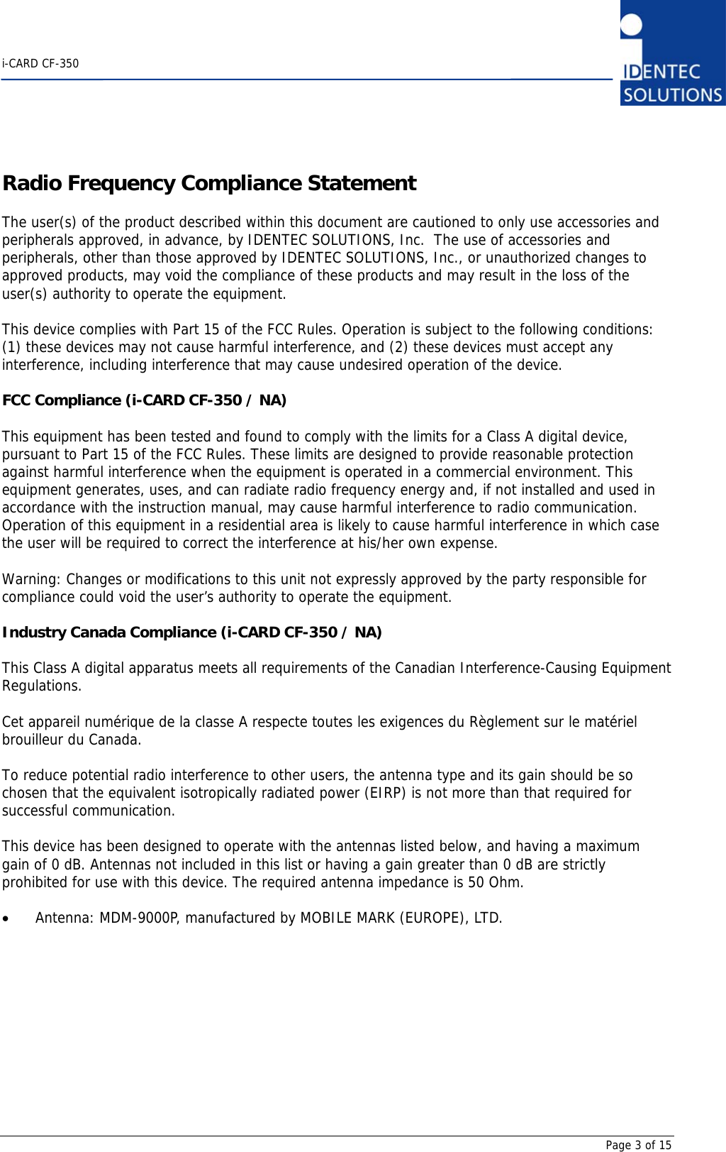    i-CARD CF-350       Page 3 of 15 Radio Frequency Compliance Statement  The user(s) of the product described within this document are cautioned to only use accessories and peripherals approved, in advance, by IDENTEC SOLUTIONS, Inc.  The use of accessories and peripherals, other than those approved by IDENTEC SOLUTIONS, Inc., or unauthorized changes to approved products, may void the compliance of these products and may result in the loss of the user(s) authority to operate the equipment.  This device complies with Part 15 of the FCC Rules. Operation is subject to the following conditions: (1) these devices may not cause harmful interference, and (2) these devices must accept any interference, including interference that may cause undesired operation of the device.  FCC Compliance (i-CARD CF-350 / NA)  This equipment has been tested and found to comply with the limits for a Class A digital device, pursuant to Part 15 of the FCC Rules. These limits are designed to provide reasonable protection against harmful interference when the equipment is operated in a commercial environment. This equipment generates, uses, and can radiate radio frequency energy and, if not installed and used in accordance with the instruction manual, may cause harmful interference to radio communication. Operation of this equipment in a residential area is likely to cause harmful interference in which case the user will be required to correct the interference at his/her own expense.  Warning: Changes or modifications to this unit not expressly approved by the party responsible for compliance could void the user’s authority to operate the equipment.  Industry Canada Compliance (i-CARD CF-350 / NA)  This Class A digital apparatus meets all requirements of the Canadian Interference-Causing Equipment Regulations.  Cet appareil numérique de la classe A respecte toutes les exigences du Règlement sur le matériel brouilleur du Canada.  To reduce potential radio interference to other users, the antenna type and its gain should be so chosen that the equivalent isotropically radiated power (EIRP) is not more than that required for successful communication.  This device has been designed to operate with the antennas listed below, and having a maximum gain of 0 dB. Antennas not included in this list or having a gain greater than 0 dB are strictly prohibited for use with this device. The required antenna impedance is 50 Ohm.  • Antenna: MDM-9000P, manufactured by MOBILE MARK (EUROPE), LTD.           