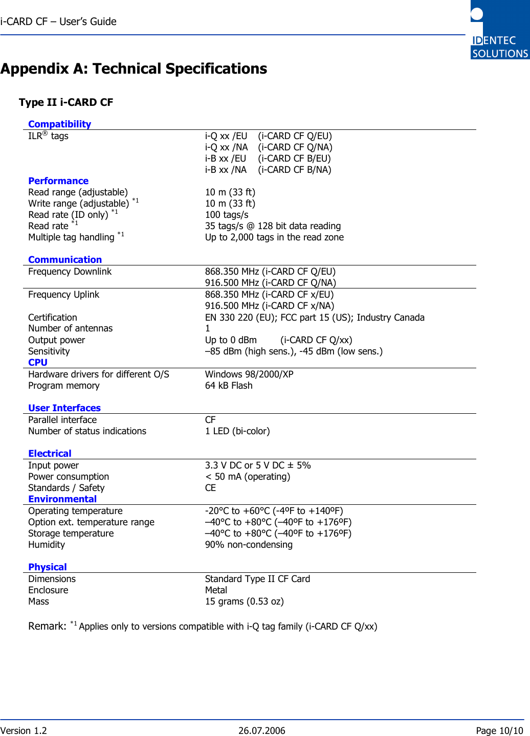  i-CARD CF – User’s Guide  Version 1.2  26.07.2006  Page 10/10    Appendix A: Technical Specifications  Type II i-CARD CF  Compatibility   ILR® tags   i-Q xx /EU   (i-CARD CF Q/EU)  i-Q xx /NA   (i-CARD CF Q/NA)  i-B xx /EU  (i-CARD CF B/EU)  i-B xx /NA  (i-CARD CF B/NA) Performance   Read range (adjustable)   10 m (33 ft) Write range (adjustable) *1   10 m (33 ft) Read rate (ID only) *1   100 tags/s  Read rate *1   35 tags/s @ 128 bit data reading Multiple tag handling *1   Up to 2,000 tags in the read zone Communication   Frequency Downlink   868.350 MHz (i-CARD CF Q/EU)   916.500 MHz (i-CARD CF Q/NA) Frequency Uplink   868.350 MHz (i-CARD CF x/EU)   916.500 MHz (i-CARD CF x/NA) Certification   EN 330 220 (EU); FCC part 15 (US); Industry Canada Number of antennas   1 Output power   Up to 0 dBm   (i-CARD CF Q/xx) Sensitivity   –85 dBm (high sens.), -45 dBm (low sens.) CPU   Hardware drivers for different O/S   Windows 98/2000/XP Program memory   64 kB Flash User Interfaces   Parallel interface   CF Number of status indications   1 LED (bi-color) Electrical   Input power   3.3 V DC or 5 V DC ± 5% Power consumption   &lt; 50 mA (operating)  Standards / Safety   CE Environmental   Operating temperature   -20°C to +60°C (-4ºF to +140ºF) Option ext. temperature range   –40°C to +80°C (–40ºF to +176ºF) Storage temperature   –40°C to +80°C (–40ºF to +176ºF) Humidity   90% non-condensing Physical   Dimensions   Standard Type II CF Card Enclosure   Metal Mass   15 grams (0.53 oz)  Remark: *1 Applies only to versions compatible with i-Q tag family (i-CARD CF Q/xx) 