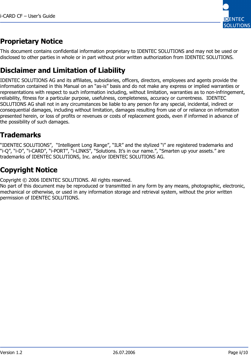  i-CARD CF – User’s Guide  Version 1.2  26.07.2006  Page ii/10    Proprietary Notice This document contains confidential information proprietary to IDENTEC SOLUTIONS and may not be used or disclosed to other parties in whole or in part without prior written authorization from IDENTEC SOLUTIONS. Disclaimer and Limitation of Liability IDENTEC SOLUTIONS AG and its affiliates, subsidiaries, officers, directors, employees and agents provide the information contained in this Manual on an “as-is” basis and do not make any express or implied warranties or representations with respect to such information including, without limitation, warranties as to non-infringement, reliability, fitness for a particular purpose, usefulness, completeness, accuracy or currentness.  IDENTEC SOLUTIONS AG shall not in any circumstances be liable to any person for any special, incidental, indirect or consequential damages, including without limitation, damages resulting from use of or reliance on information presented herein, or loss of profits or revenues or costs of replacement goods, even if informed in advance of the possibility of such damages. Trademarks “IDENTEC SOLUTIONS”,  “Intelligent Long Range”, “ILR” and the stylized “i” are registered trademarks and “i-Q”, “i-D”, “i-CARD”, “i-PORT”, “i-LINKS”, “Solutions. It’s in our name.”, “Smarten up your assets.” are trademarks of IDENTEC SOLUTIONS, Inc. and/or IDENTEC SOLUTIONS AG. Copyright Notice  Copyright © 2006 IDENTEC SOLUTIONS. All rights reserved. No part of this document may be reproduced or transmitted in any form by any means, photographic, electronic, mechanical or otherwise, or used in any information storage and retrieval system, without the prior written permission of IDENTEC SOLUTIONS.     