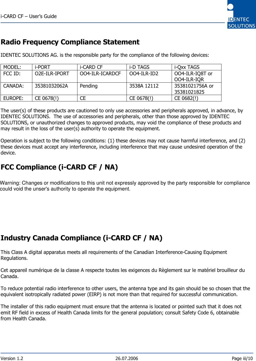  i-CARD CF – User’s Guide  Version 1.2  26.07.2006  Page iii/10     Radio Frequency Compliance Statement  IDENTEC SOLUTIONS AG. is the responsible party for the compliance of the following devices:  MODEL:  i-PORT  i-CARD CF  i-D TAGS  i-Qxx TAGS FCC ID:  O2E-ILR-IPORT  OO4-ILR-ICARDCF  OO4-ILR-ID2  OO4-ILR-IQ8T or OO4-ILR-IQR CANADA:  35381032062A  Pending  3538A 12112  35381021756A or  35381021825 EUROPE:  CE 0678(!)  CE  CE 0678(!)  CE 0682(!)  The user(s) of these products are cautioned to only use accessories and peripherals approved, in advance, by IDENTEC SOLUTIONS.  The use of accessories and peripherals, other than those approved by IDENTEC SOLUTIONS, or unauthorized changes to approved products, may void the compliance of these products and may result in the loss of the user(s) authority to operate the equipment.  Operation is subject to the following conditions: (1) these devices may not cause harmful interference, and (2) these devices must accept any interference, including interference that may cause undesired operation of the device.  FCC Compliance (i-CARD CF / NA)  This equipment has been tested and found to comply with the limits for a Class A digital device, pursuant to Part 15 of the FCC Rules. These limits are designed to provide reasonable protection against harmful interference when the equipment is operated in a commercial environment. This equipment generates, uses, and can radiate radio frequency energy and, if not installed and used in accordance with the instruction manual, may cause harmful interference to radio communication. Operation of this equipment in a residential area is likely to cause harmful interference in which case the user will be required to correct the interference at his/her own expense. Warning: Changes or modifications to this unit not expressly approved by the party responsible for compliance could void the user’s authority to operate the equipment.  Industry Canada Compliance (i-CARD CF / NA)  This Class A digital apparatus meets all requirements of the Canadian Interference-Causing Equipment Regulations.  Cet appareil numérique de la classe A respecte toutes les exigences du Règlement sur le matériel brouilleur du Canada.  To reduce potential radio interference to other users, the antenna type and its gain should be so chosen that the equivalent isotropically radiated power (EIRP) is not more than that required for successful communication.  The installer of this radio equipment must ensure that the antenna is located or pointed such that it does not emit RF field in excess of Health Canada limits for the general population; consult Safety Code 6, obtainable from Health Canada.     Warning: Changes or modifications to this unit not expressly approved by the party responsible for compliance could void the unser&apos;s authority to operate the equipment.