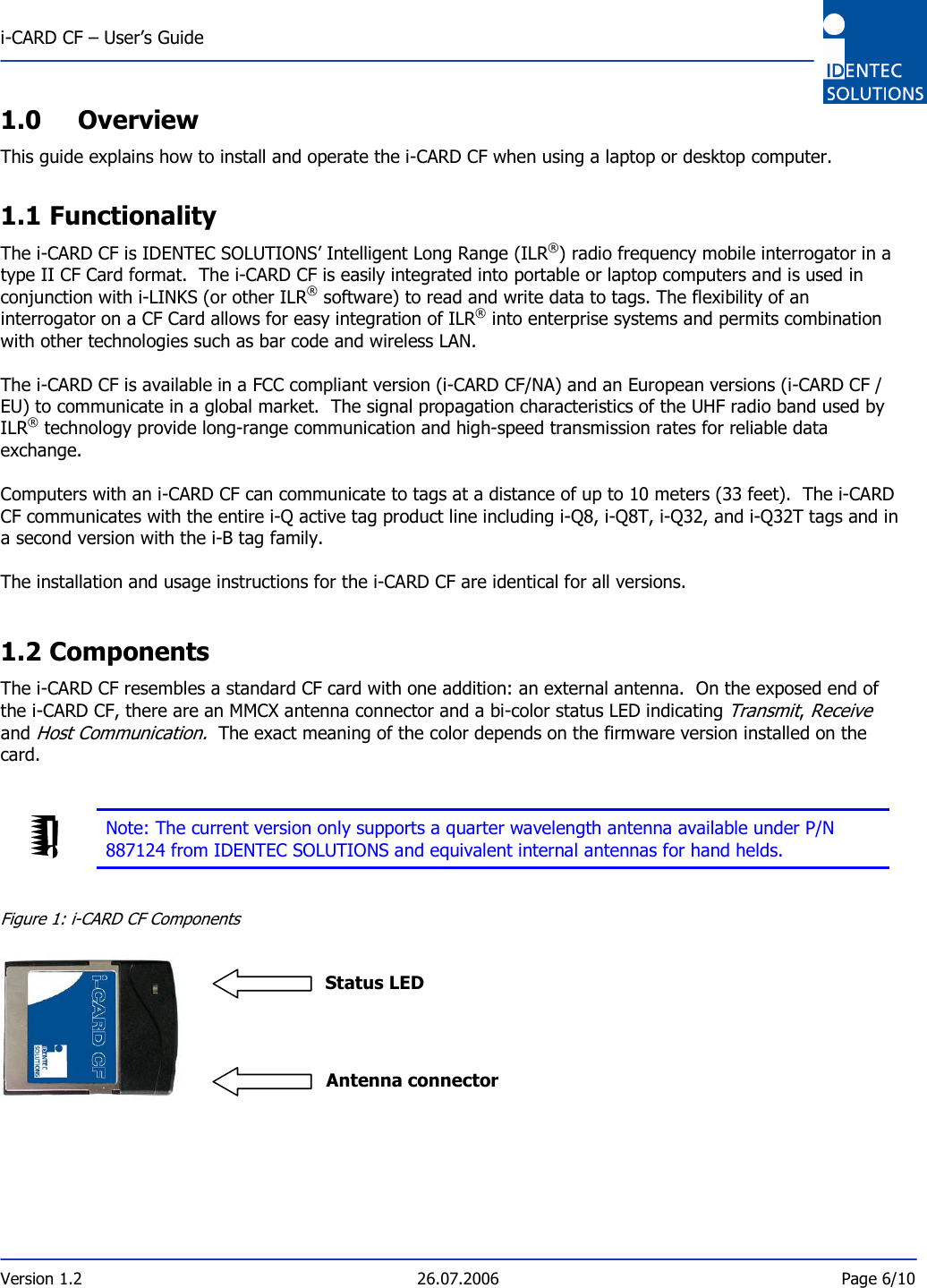  i-CARD CF – User’s Guide  Version 1.2  26.07.2006  Page 6/10    1.0 Overview This guide explains how to install and operate the i-CARD CF when using a laptop or desktop computer.  1.1 Functionality The i-CARD CF is IDENTEC SOLUTIONS’ Intelligent Long Range (ILR®) radio frequency mobile interrogator in a type II CF Card format.  The i-CARD CF is easily integrated into portable or laptop computers and is used in conjunction with i-LINKS (or other ILR® software) to read and write data to tags. The flexibility of an interrogator on a CF Card allows for easy integration of ILR® into enterprise systems and permits combination with other technologies such as bar code and wireless LAN.    The i-CARD CF is available in a FCC compliant version (i-CARD CF/NA) and an European versions (i-CARD CF / EU) to communicate in a global market.  The signal propagation characteristics of the UHF radio band used by ILR® technology provide long-range communication and high-speed transmission rates for reliable data exchange.   Computers with an i-CARD CF can communicate to tags at a distance of up to 10 meters (33 feet).  The i-CARD CF communicates with the entire i-Q active tag product line including i-Q8, i-Q8T, i-Q32, and i-Q32T tags and in a second version with the i-B tag family.   The installation and usage instructions for the i-CARD CF are identical for all versions.   1.2 Components The i-CARD CF resembles a standard CF card with one addition: an external antenna.  On the exposed end of the i-CARD CF, there are an MMCX antenna connector and a bi-color status LED indicating Transmit, Receive and Host Communication.  The exact meaning of the color depends on the firmware version installed on the card.    Note: The current version only supports a quarter wavelength antenna available under P/N 887124 from IDENTEC SOLUTIONS and equivalent internal antennas for hand helds.   Figure 1: i-CARD CF Components                             Status LED                    Antenna connector     
