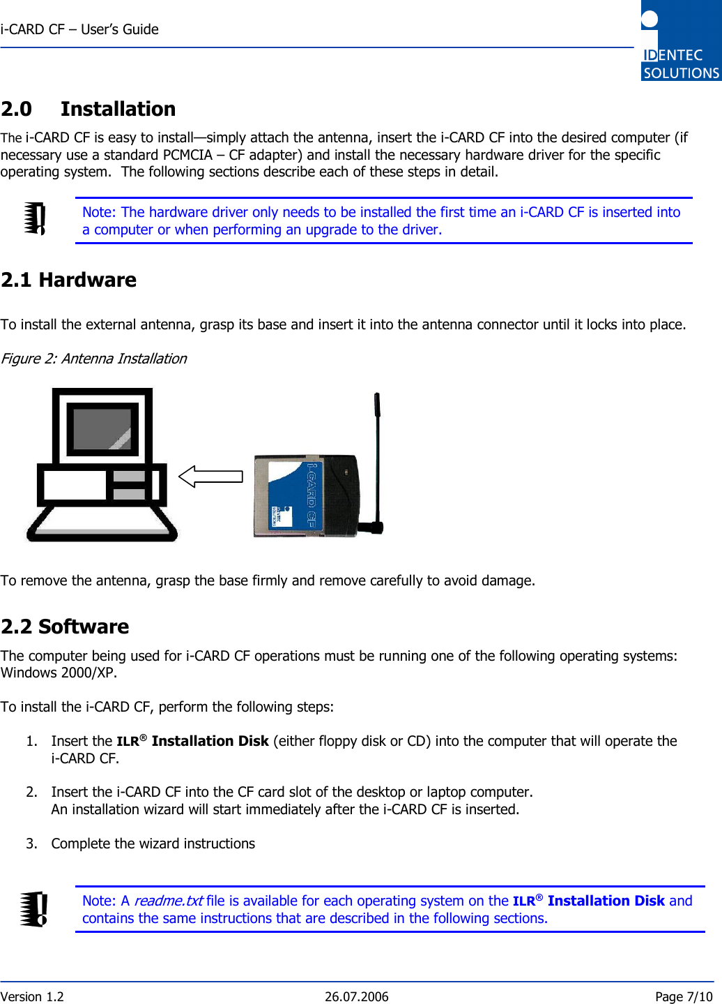  i-CARD CF – User’s Guide  Version 1.2  26.07.2006  Page 7/10     2.0 Installation The i-CARD CF is easy to install—simply attach the antenna, insert the i-CARD CF into the desired computer (if necessary use a standard PCMCIA – CF adapter) and install the necessary hardware driver for the specific operating system.  The following sections describe each of these steps in detail.     Note: The hardware driver only needs to be installed the first time an i-CARD CF is inserted into a computer or when performing an upgrade to the driver.  2.1 Hardware  To install the external antenna, grasp its base and insert it into the antenna connector until it locks into place.  Figure 2: Antenna Installation             To remove the antenna, grasp the base firmly and remove carefully to avoid damage.  2.2 Software The computer being used for i-CARD CF operations must be running one of the following operating systems: Windows 2000/XP.  To install the i-CARD CF, perform the following steps:  1. Insert the ILR® Installation Disk (either floppy disk or CD) into the computer that will operate the  i-CARD CF.  2. Insert the i-CARD CF into the CF card slot of the desktop or laptop computer. An installation wizard will start immediately after the i-CARD CF is inserted.  3. Complete the wizard instructions    Note: A readme.txt file is available for each operating system on the ILR® Installation Disk and contains the same instructions that are described in the following sections.   