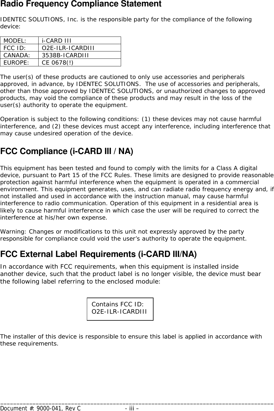 _____________________________________________________________________________________ Document #: 9000-041, Rev C  - iii –    Radio Frequency Compliance Statement  IDENTEC SOLUTIONS, Inc. is the responsible party for the compliance of the following device:  MODEL: i-CARD III FCC ID:  O2E-ILR-ICARDIII CANADA: 3538B-ICARDIII EUROPE: CE 0678(!)  The user(s) of these products are cautioned to only use accessories and peripherals approved, in advance, by IDENTEC SOLUTIONS.  The use of accessories and peripherals, other than those approved by IDENTEC SOLUTIONS, or unauthorized changes to approved products, may void the compliance of these products and may result in the loss of the user(s) authority to operate the equipment.  Operation is subject to the following conditions: (1) these devices may not cause harmful interference, and (2) these devices must accept any interference, including interference that may cause undesired operation of the device.  FCC Compliance (i-CARD III / NA)  This equipment has been tested and found to comply with the limits for a Class A digital device, pursuant to Part 15 of the FCC Rules. These limits are designed to provide reasonable protection against harmful interference when the equipment is operated in a commercial environment. This equipment generates, uses, and can radiate radio frequency energy and, if not installed and used in accordance with the instruction manual, may cause harmful interference to radio communication. Operation of this equipment in a residential area is likely to cause harmful interference in which case the user will be required to correct the interference at his/her own expense.  Warning: Changes or modifications to this unit not expressly approved by the party responsible for compliance could void the user’s authority to operate the equipment. FCC External Label Requirements (i-CARD III/NA) In accordance with FCC requirements, when this equipment is installed inside another device, such that the product label is no longer visible, the device must bear the following label referring to the enclosed module:     The installer of this device is responsible to ensure this label is applied in accordance with these requirements. Contains FCC ID: O2E-ILR-ICARDIII