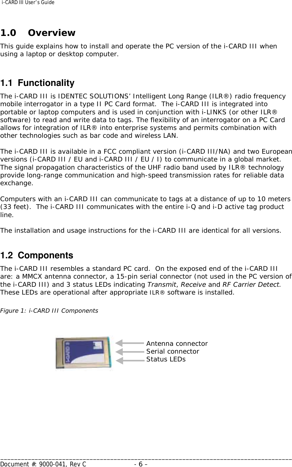  i-CARD III User’s Guide   _____________________________________________________________________________________ Document #: 9000-041, Rev C  - 6 –   1.0 Overview This guide explains how to install and operate the PC version of the i-CARD III when using a laptop or desktop computer.   1.1 Functionality The i-CARD III is IDENTEC SOLUTIONS’ Intelligent Long Range (ILR®) radio frequency mobile interrogator in a type II PC Card format.  The i-CARD III is integrated into portable or laptop computers and is used in conjunction with i-LINKS (or other ILR® software) to read and write data to tags. The flexibility of an interrogator on a PC Card allows for integration of ILR® into enterprise systems and permits combination with other technologies such as bar code and wireless LAN.    The i-CARD III is available in a FCC compliant version (i-CARD III/NA) and two European versions (i-CARD III / EU and i-CARD III / EU / I) to communicate in a global market.  The signal propagation characteristics of the UHF radio band used by ILR® technology provide long-range communication and high-speed transmission rates for reliable data exchange.   Computers with an i-CARD III can communicate to tags at a distance of up to 10 meters (33 feet).  The i-CARD III communicates with the entire i-Q and i-D active tag product line.  The installation and usage instructions for the i-CARD III are identical for all versions.   1.2 Components The i-CARD III resembles a standard PC card.  On the exposed end of the i-CARD III are: a MMCX antenna connector, a 15-pin serial connector (not used in the PC version of the i-CARD III) and 3 status LEDs indicating Transmit, Receive and RF Carrier Detect.  These LEDs are operational after appropriate ILR® software is installed.    Figure 1: i-CARD III Components          Antenna connector Serial connector Status LEDs