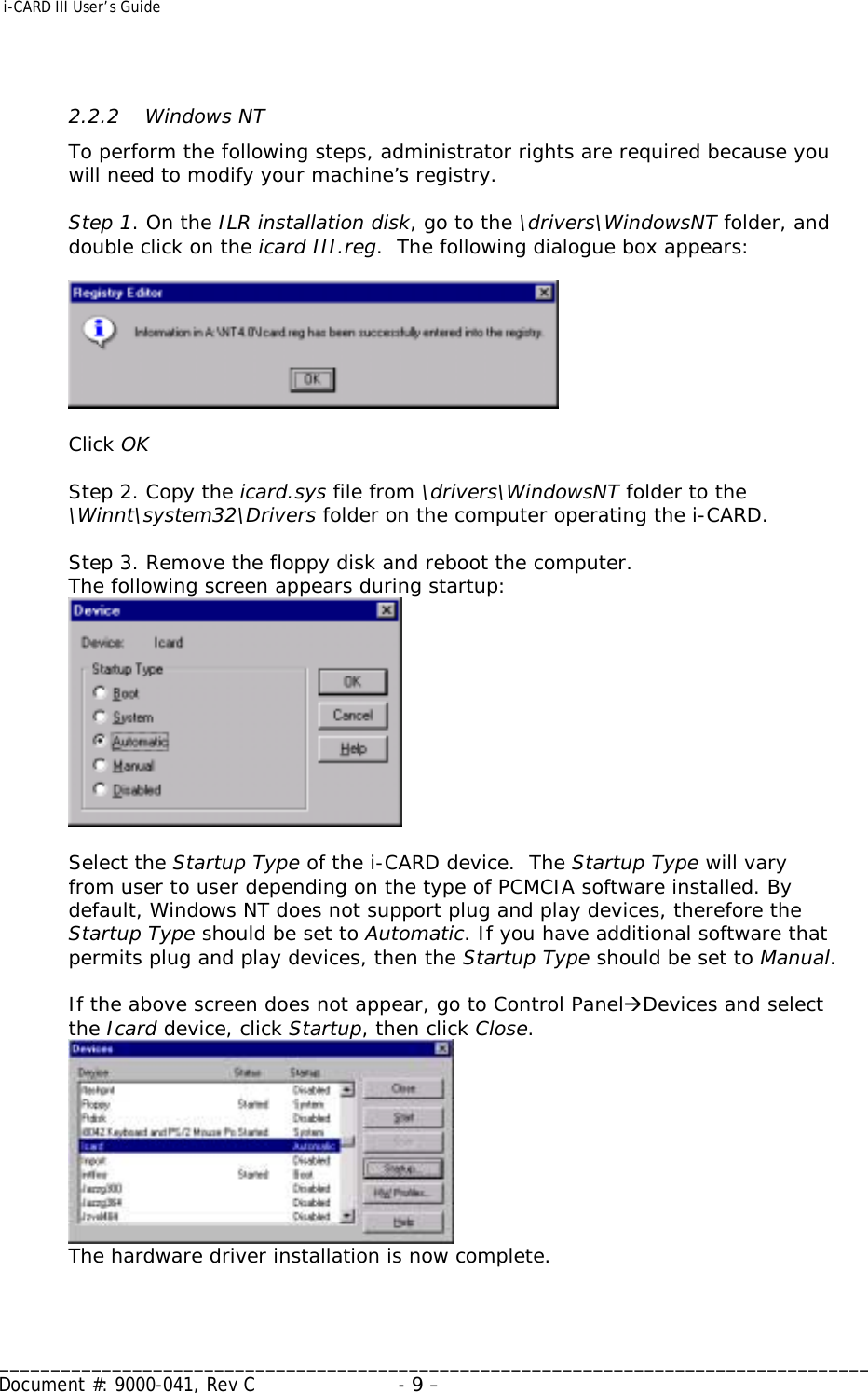  i-CARD III User’s Guide   _____________________________________________________________________________________ Document #: 9000-041, Rev C  - 9 –    2.2.2   Windows NT To perform the following steps, administrator rights are required because you will need to modify your machine’s registry.  Step 1. On the ILR installation disk, go to the \drivers\WindowsNT folder, and double click on the icard III.reg.  The following dialogue box appears:    Click OK  Step 2. Copy the icard.sys file from \drivers\WindowsNT folder to the \Winnt\system32\Drivers folder on the computer operating the i-CARD.    Step 3. Remove the floppy disk and reboot the computer. The following screen appears during startup:    Select the Startup Type of the i-CARD device.  The Startup Type will vary from user to user depending on the type of PCMCIA software installed. By default, Windows NT does not support plug and play devices, therefore the Startup Type should be set to Automatic. If you have additional software that permits plug and play devices, then the Startup Type should be set to Manual.  If the above screen does not appear, go to Control PanelÆDevices and select the Icard device, click Startup, then click Close.  The hardware driver installation is now complete.   