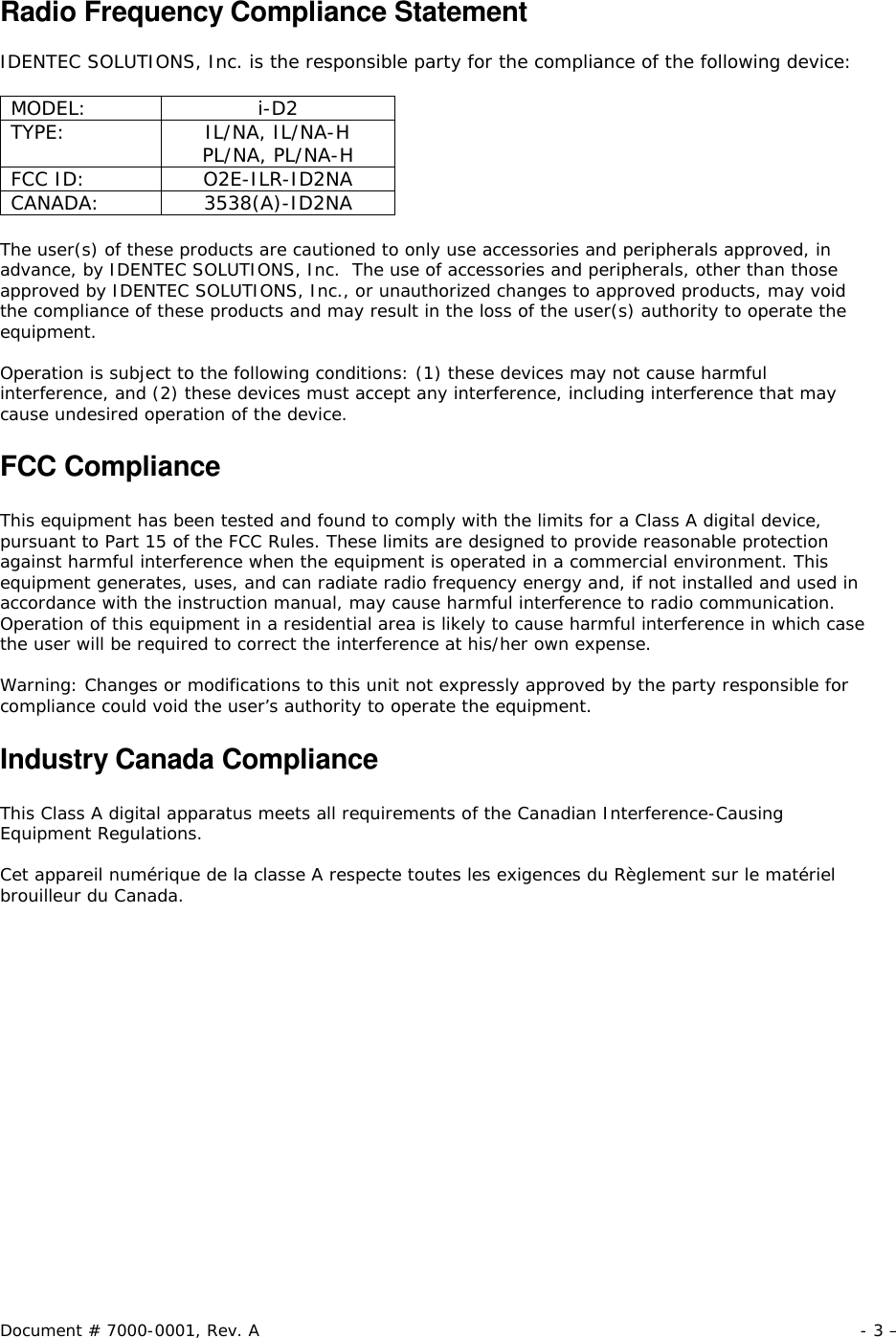 Document # 7000-0001, Rev. A - 3 –  Radio Frequency Compliance Statement  IDENTEC SOLUTIONS, Inc. is the responsible party for the compliance of the following device:  MODEL: i-D2 TYPE: IL/NA, IL/NA-H PL/NA, PL/NA-H FCC ID: O2E-ILR-ID2NA CANADA: 3538(A)-ID2NA  The user(s) of these products are cautioned to only use accessories and peripherals approved, in advance, by IDENTEC SOLUTIONS, Inc.  The use of accessories and peripherals, other than those approved by IDENTEC SOLUTIONS, Inc., or unauthorized changes to approved products, may void the compliance of these products and may result in the loss of the user(s) authority to operate the equipment.  Operation is subject to the following conditions: (1) these devices may not cause harmful interference, and (2) these devices must accept any interference, including interference that may cause undesired operation of the device.  FCC Compliance  This equipment has been tested and found to comply with the limits for a Class A digital device, pursuant to Part 15 of the FCC Rules. These limits are designed to provide reasonable protection against harmful interference when the equipment is operated in a commercial environment. This equipment generates, uses, and can radiate radio frequency energy and, if not installed and used in accordance with the instruction manual, may cause harmful interference to radio communication. Operation of this equipment in a residential area is likely to cause harmful interference in which case the user will be required to correct the interference at his/her own expense.  Warning: Changes or modifications to this unit not expressly approved by the party responsible for compliance could void the user’s authority to operate the equipment.  Industry Canada Compliance  This Class A digital apparatus meets all requirements of the Canadian Interference-Causing Equipment Regulations.  Cet appareil numérique de la classe A respecte toutes les exigences du Règlement sur le matériel brouilleur du Canada. 