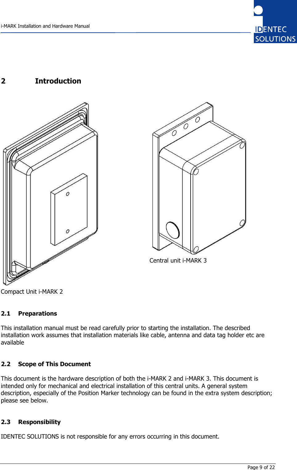    i-MARK Installation and Hardware Manual       Page 9 of 22 2 Introduction   Compact Unit i-MARK 2  Central unit i-MARK 3  2.1 Preparations This installation manual must be read carefully prior to starting the installation. The described installation work assumes that installation materials like cable, antenna and data tag holder etc are available  2.2 Scope of This Document This document is the hardware description of both the i-MARK 2 and i-MARK 3. This document is intended only for mechanical and electrical installation of this central units. A general system description, especially of the Position Marker technology can be found in the extra system description; please see below.  2.3 Responsibility IDENTEC SOLUTIONS is not responsible for any errors occurring in this document.  