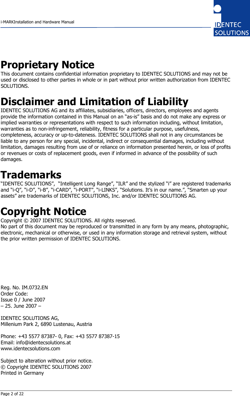    i-MARKInstallation and Hardware Manual  Page 2 of 22 Proprietary Notice This document contains confidential information proprietary to IDENTEC SOLUTIONS and may not be used or disclosed to other parties in whole or in part without prior written authorization from IDENTEC SOLUTIONS.  Disclaimer and Limitation of Liability IDENTEC SOLUTIONS AG and its affiliates, subsidiaries, officers, directors, employees and agents provide the information contained in this Manual on an “as-is” basis and do not make any express or implied warranties or representations with respect to such information including, without limitation, warranties as to non-infringement, reliability, fitness for a particular purpose, usefulness, completeness, accuracy or up-to-dateness. IDENTEC SOLUTIONS shall not in any circumstances be liable to any person for any special, incidental, indirect or consequential damages, including without limitation, damages resulting from use of or reliance on information presented herein, or loss of profits or revenues or costs of replacement goods, even if informed in advance of the possibility of such damages.  Trademarks “IDENTEC SOLUTIONS”,  “Intelligent Long Range”, “ILR” and the stylized “i” are registered trademarks and “i-Q”, “i-D”, “i-B”, “i-CARD”, “i-PORT”, “i-LINKS”, “Solutions. It’s in our name.”, “Smarten up your assets” are trademarks of IDENTEC SOLUTIONS, Inc. and/or IDENTEC SOLUTIONS AG.  Copyright Notice Copyright © 2007 IDENTEC SOLUTIONS. All rights reserved. No part of this document may be reproduced or transmitted in any form by any means, photographic, electronic, mechanical or otherwise, or used in any information storage and retrieval system, without the prior written permission of IDENTEC SOLUTIONS.        Reg. No. IM.0732.EN Order Code: Issue 0 / June 2007 – 25. June 2007 –  IDENTEC SOLUTIONS AG,  Millenium Park 2, 6890 Lustenau, Austria  Phone: +43 5577 87387- 0, Fax: +43 5577 87387-15 Email: info@identecsolutions.at www.identecsolutions.com  Subject to alteration without prior notice. © Copyright IDENTEC SOLUTIONS 2007 Printed in Germany  