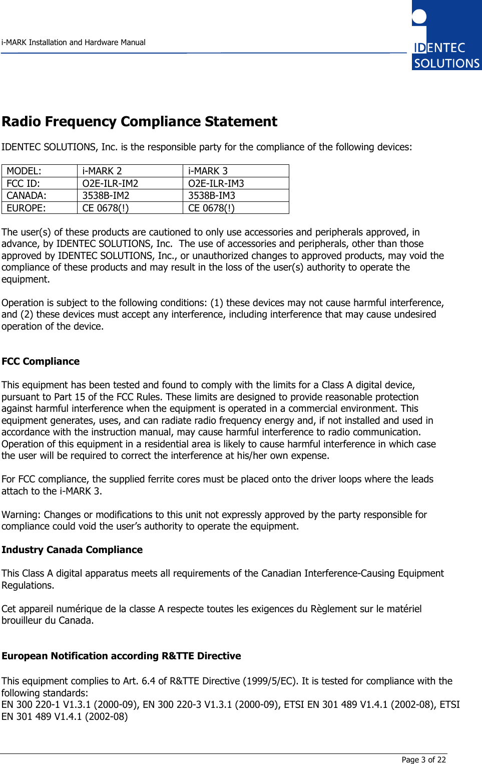    i-MARK Installation and Hardware Manual       Page 3 of 22 Radio Frequency Compliance Statement  IDENTEC SOLUTIONS, Inc. is the responsible party for the compliance of the following devices:  MODEL:  i-MARK 2  i-MARK 3 FCC ID:  O2E-ILR-IM2  O2E-ILR-IM3 CANADA:  3538B-IM2  3538B-IM3 EUROPE:  CE 0678(!)  CE 0678(!)  The user(s) of these products are cautioned to only use accessories and peripherals approved, in advance, by IDENTEC SOLUTIONS, Inc.  The use of accessories and peripherals, other than those approved by IDENTEC SOLUTIONS, Inc., or unauthorized changes to approved products, may void the compliance of these products and may result in the loss of the user(s) authority to operate the equipment.  Operation is subject to the following conditions: (1) these devices may not cause harmful interference, and (2) these devices must accept any interference, including interference that may cause undesired operation of the device.   FCC Compliance  This equipment has been tested and found to comply with the limits for a Class A digital device, pursuant to Part 15 of the FCC Rules. These limits are designed to provide reasonable protection against harmful interference when the equipment is operated in a commercial environment. This equipment generates, uses, and can radiate radio frequency energy and, if not installed and used in accordance with the instruction manual, may cause harmful interference to radio communication. Operation of this equipment in a residential area is likely to cause harmful interference in which case the user will be required to correct the interference at his/her own expense.  For FCC compliance, the supplied ferrite cores must be placed onto the driver loops where the leads attach to the i-MARK 3.  Warning: Changes or modifications to this unit not expressly approved by the party responsible for compliance could void the user’s authority to operate the equipment.  Industry Canada Compliance  This Class A digital apparatus meets all requirements of the Canadian Interference-Causing Equipment Regulations.  Cet appareil numérique de la classe A respecte toutes les exigences du Règlement sur le matériel brouilleur du Canada.   European Notification according R&amp;TTE Directive  This equipment complies to Art. 6.4 of R&amp;TTE Directive (1999/5/EC). It is tested for compliance with the following standards: EN 300 220-1 V1.3.1 (2000-09), EN 300 220-3 V1.3.1 (2000-09), ETSI EN 301 489 V1.4.1 (2002-08), ETSI EN 301 489 V1.4.1 (2002-08) 