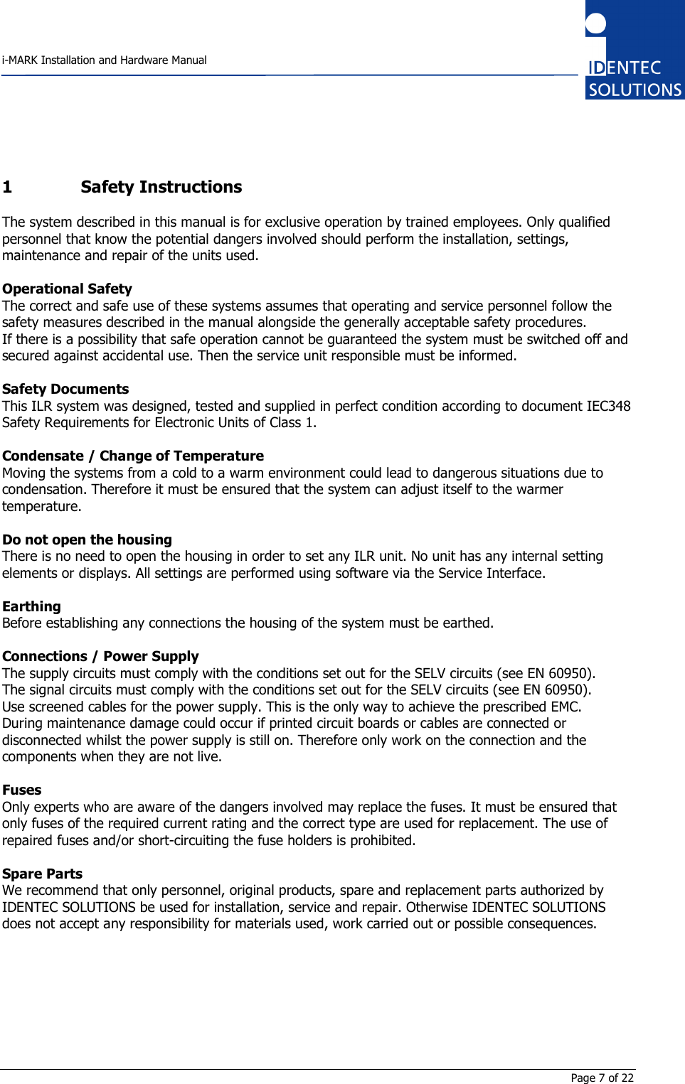    i-MARK Installation and Hardware Manual       Page 7 of 22 1 Safety Instructions The system described in this manual is for exclusive operation by trained employees. Only qualified personnel that know the potential dangers involved should perform the installation, settings, maintenance and repair of the units used.  Operational Safety The correct and safe use of these systems assumes that operating and service personnel follow the safety measures described in the manual alongside the generally acceptable safety procedures. If there is a possibility that safe operation cannot be guaranteed the system must be switched off and secured against accidental use. Then the service unit responsible must be informed.  Safety Documents This ILR system was designed, tested and supplied in perfect condition according to document IEC348 Safety Requirements for Electronic Units of Class 1.  Condensate / Change of Temperature Moving the systems from a cold to a warm environment could lead to dangerous situations due to condensation. Therefore it must be ensured that the system can adjust itself to the warmer temperature.  Do not open the housing There is no need to open the housing in order to set any ILR unit. No unit has any internal setting elements or displays. All settings are performed using software via the Service Interface.  Earthing Before establishing any connections the housing of the system must be earthed.  Connections / Power Supply The supply circuits must comply with the conditions set out for the SELV circuits (see EN 60950). The signal circuits must comply with the conditions set out for the SELV circuits (see EN 60950). Use screened cables for the power supply. This is the only way to achieve the prescribed EMC. During maintenance damage could occur if printed circuit boards or cables are connected or disconnected whilst the power supply is still on. Therefore only work on the connection and the components when they are not live.  Fuses Only experts who are aware of the dangers involved may replace the fuses. It must be ensured that only fuses of the required current rating and the correct type are used for replacement. The use of repaired fuses and/or short-circuiting the fuse holders is prohibited.  Spare Parts We recommend that only personnel, original products, spare and replacement parts authorized by IDENTEC SOLUTIONS be used for installation, service and repair. Otherwise IDENTEC SOLUTIONS does not accept any responsibility for materials used, work carried out or possible consequences.        