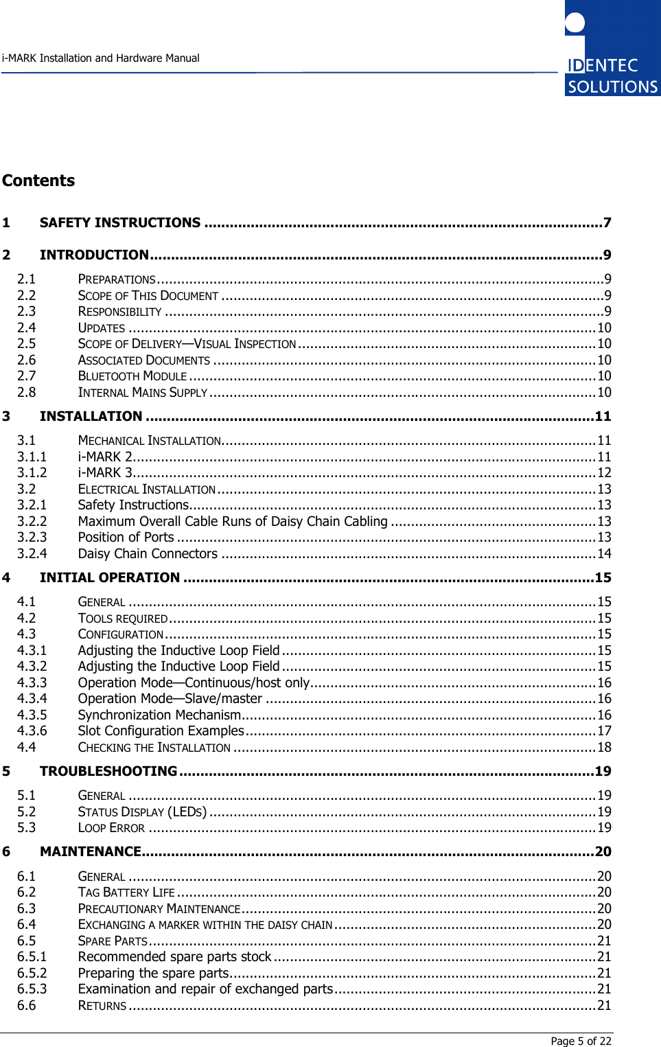    i-MARK Installation and Hardware Manual       Page 5 of 22 Contents 1 SAFETY INSTRUCTIONS ...............................................................................................7 2 INTRODUCTION............................................................................................................9 2.1 PREPARATIONS...............................................................................................................9 2.2 SCOPE OF THIS DOCUMENT...............................................................................................9 2.3 RESPONSIBILITY.............................................................................................................9 2.4 UPDATES....................................................................................................................10 2.5 SCOPE OF DELIVERY—VISUAL INSPECTION..........................................................................10 2.6 ASSOCIATED DOCUMENTS...............................................................................................10 2.7 BLUETOOTH MODULE.....................................................................................................10 2.8 INTERNAL MAINS SUPPLY................................................................................................10 3 INSTALLATION ...........................................................................................................11 3.1 MECHANICAL INSTALLATION.............................................................................................11 3.1.1 i-MARK 2...................................................................................................................11 3.1.2 i-MARK 3...................................................................................................................12 3.2 ELECTRICAL INSTALLATION..............................................................................................13 3.2.1 Safety Instructions.....................................................................................................13 3.2.2 Maximum Overall Cable Runs of Daisy Chain Cabling ...................................................13 3.2.3 Position of Ports ........................................................................................................13 3.2.4 Daisy Chain Connectors .............................................................................................14 4 INITIAL OPERATION ..................................................................................................15 4.1 GENERAL....................................................................................................................15 4.2 TOOLS REQUIRED..........................................................................................................15 4.3 CONFIGURATION...........................................................................................................15 4.3.1 Adjusting the Inductive Loop Field ..............................................................................15 4.3.2 Adjusting the Inductive Loop Field ..............................................................................15 4.3.3 Operation Mode—Continuous/host only.......................................................................16 4.3.4 Operation Mode—Slave/master ..................................................................................16 4.3.5 Synchronization Mechanism........................................................................................16 4.3.6 Slot Configuration Examples.......................................................................................17 4.4 CHECKING THE INSTALLATION..........................................................................................18 5 TROUBLESHOOTING ...................................................................................................19 5.1 GENERAL....................................................................................................................19 5.2 STATUS DISPLAY (LEDS) ................................................................................................19 5.3 LOOP ERROR...............................................................................................................19 6 MAINTENANCE............................................................................................................20 6.1 GENERAL....................................................................................................................20 6.2 TAG BATTERY LIFE........................................................................................................20 6.3 PRECAUTIONARY MAINTENANCE........................................................................................20 6.4 EXCHANGING A MARKER WITHIN THE DAISY CHAIN.................................................................20 6.5 SPARE PARTS...............................................................................................................21 6.5.1 Recommended spare parts stock ................................................................................21 6.5.2 Preparing the spare parts...........................................................................................21 6.5.3 Examination and repair of exchanged parts.................................................................21 6.6 RETURNS....................................................................................................................21 