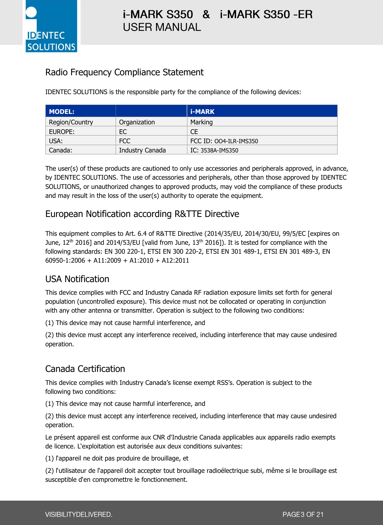   Radio Frequency Compliance Statement  IDENTEC SOLUTIONS is the responsible party for the compliance of the following devices:  MODEL:  i-MARK Region/Country Organization Marking EUROPE: EC CE USA: FCC FCC ID: OO4-ILR-IMS350 Canada: Industry Canada IC: 3538A-IMS350  The user(s) of these products are cautioned to only use accessories and peripherals approved, in advance, by IDENTEC SOLUTIONS. The use of accessories and peripherals, other than those approved by IDENTEC SOLUTIONS, or unauthorized changes to approved products, may void the compliance of these products and may result in the loss of the user(s) authority to operate the equipment.  European Notification according R&amp;TTE Directive  This equipment complies to Art. 6.4 of R&amp;TTE Directive (2014/35/EU, 2014/30/EU, 99/5/EC [expires on June, 12th 2016] and 2014/53/EU [valid from June, 13th 2016]). It is tested for compliance with the following standards: EN 300 220-1, ETSI EN 300 220-2, ETSI EN 301 489-1, ETSI EN 301 489-3, EN 60950-1:2006 + A11:2009 + A1:2010 + A12:2011    USA Notification This device complies with FCC and Industry Canada RF radiation exposure limits set forth for general population (uncontrolled exposure). This device must not be collocated or operating in conjunction with any other antenna or transmitter. Operation is subject to the following two conditions:  (1) This device may not cause harmful interference, and  (2) this device must accept any interference received, including interference that may cause undesired operation.  Canada Certification This device complies with Industry Canada’s license exempt RSS’s. Operation is subject to the following two conditions:  (1) This device may not cause harmful interference, and  (2) this device must accept any interference received, including interference that may cause undesired operation. Le présent appareil est conforme aux CNR d‘Industrie Canada applicables aux appareils radio exempts de licence. L‘exploitation est autorisée aux deux conditions suivantes: (1) l‘appareil ne doit pas produire de brouillage, et (2) l‘utilisateur de l‘appareil doit accepter tout brouillage radioélectrique subi, même si le brouillage est susceptible d‘en compromettre le fonctionnement. 